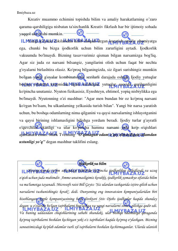 Ilmiybaza.uz 
 
Kreativ muammo echimini topishda bilim va amaliy harakatlarning o’zaro 
qarama-qarshiligiga nisbatan ta'sirchanlik Kreativ fikrlash har bir ijtimoiy sohada 
yaqqol aks etishi mumkin. 
Yangi g'oyalar eskilaridan kelib chiqadi degan kuzatish amaliy ahamiyatga 
ega, chunki bu bizga ijodkorlik uchun bilim zarurligini aytadi. Ijodkorlik 
vakuumda bo'lmaydi. Bizning tasavvurimiz qisman bilgan narsamizga bog'liq. 
Agar siz juda oz narsani bilsangiz, yangilarini olish uchun faqat bir nechta 
g'oyalarni birlashtira olasiz. Ko'proq bilganingizda, siz ilgari surishingiz mumkin 
bo'lgan yangi g'oyalar kombinatsiyasi sezilarli darajada oshadi. Ijodiy yutuqlar 
boshqa odamlar tomonidan ilgari erishilgan yutuqlar asosida qurilganligini 
ko'pincha unutamiz. Nyuton fizikasisiz, Eynshteyn, ehtimol, yopiq nisbiylikka ega 
bo'lmaydi. Nyutonning o'zi mashhur: "Agar men bundan bir oz ko'proq narsani 
ko'rgan bo'lsam, bu ulkanlarning yelkasida turish bilan". Yangi bir narsa yaratish 
uchun, bu boshqa odamlarning nima qilganini va qaysi narsalarning ishlayotganini 
va qaysi birining ishlamasligini bilishga yordam beradi. Ijodiy turlar g'ayratli 
o'quvchilar ekanligi va ular ko'pincha hamma narsani juda ko'p o'qishlari 
ajablanarli emas. Mark Tvenning "O'qimagan odam o'qiy olmaydigan odamdan 
ustunligi yo'q" degan mashhur taklifini eslang. 
 
 
Ijodkorlik va bilim 
Hozirgi kunda ta'lim sohasidagi islohotlar ko'pincha ijodkorlikni ta'kidlaydi va uzoq 
o'qish uchun juda muhimdir. Ammo unutmasligimiz kerakki, ijodkorlik xomashyo sifatida bilim 
va ma'lumotga tayanadi. Microsoft raisi Bill Geyts: "Siz ulardan tashqarida ixtiro qilish uchun 
narsalarni tushunishingiz kerak", dedi. Dunyoning eng innovatsion kompaniyalaridan biri 
hisoblangan Apple kompaniyasining bosh direktori Stiv Djobs ijodkorlar haqida shunday 
degan: u o'zlarida bo'lgan tajribalarni bog'lashga va yangi narsalarni sintez qilishga qodir edi. 
Va buning uddasidan chiqishlarining sababi shundaki, ular boshqa odamlarga qaraganda 
ko'proq tajribalarni boshdan kechirgan yoki o'z tajribalari haqida ko'proq o'ylashgan. Bizning 
sanoatimizdagi ko'plab odamlar turli xil tajribalarni boshdan kechirmaganlar. Ularda ulanish 
