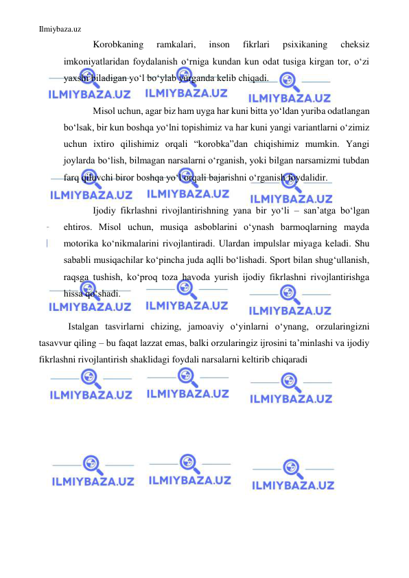 Ilmiybaza.uz 
 
Korobkaning 
ramkalari, 
inson 
fikrlari 
psixikaning 
cheksiz 
imkoniyatlaridan foydalanish oʻrniga kundan kun odat tusiga kirgan tor, oʻzi 
yaxshi biladigan yoʻl boʻylab yurganda kelib chiqadi. 
 
Misol uchun, agar biz ham uyga har kuni bitta yoʻldan yuriba odatlangan 
boʻlsak, bir kun boshqa yoʻlni topishimiz va har kuni yangi variantlarni oʻzimiz 
uchun ixtiro qilishimiz orqali “korobka”dan chiqishimiz mumkin. Yangi 
joylarda boʻlish, bilmagan narsalarni oʻrganish, yoki bilgan narsamizmi tubdan 
farq qiluvchi biror boshqa yo‘l orqali bajarishni oʻrganish foydalidir. 
 
Ijodiy fikrlashni rivojlantirishning yana bir yoʻli – sanʼatga boʻlgan 
ehtiros. Misol uchun, musiqa asboblarini oʻynash barmoqlarning mayda 
motorika koʻnikmalarini rivojlantiradi. Ulardan impulslar miyaga keladi. Shu 
sababli musiqachilar koʻpincha juda aqlli boʻlishadi. Sport bilan shugʻullanish, 
raqsga tushish, koʻproq toza havoda yurish ijodiy fikrlashni rivojlantirishga 
hissa qoʻshadi. 
 
Istalgan tasvirlarni chizing, jamoaviy oʻyinlarni oʻynang, orzularingizni 
tasavvur qiling – bu faqat lazzat emas, balki orzularingiz ijrosini taʼminlashi va ijodiy 
fikrlashni rivojlantirish shaklidagi foydali narsalarni keltirib chiqaradi 
