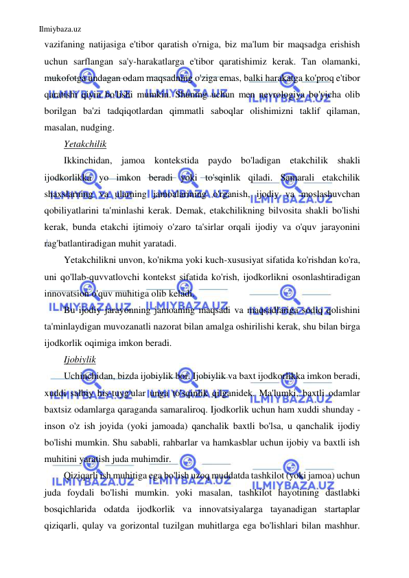 Ilmiybaza.uz 
 
vazifaning natijasiga e'tibor qaratish o'rniga, biz ma'lum bir maqsadga erishish 
uchun sarflangan sa'y-harakatlarga e'tibor qaratishimiz kerak. Tan olamanki, 
mukofotga undagan odam maqsadning o'ziga emas, balki harakatga ko'proq e'tibor 
qaratishi qiyin bo'lishi mumkin. Shuning uchun men nevrologiya bo'yicha olib 
borilgan ba'zi tadqiqotlardan qimmatli saboqlar olishimizni taklif qilaman, 
masalan, nudging. 
Yetakchilik 
Ikkinchidan, jamoa kontekstida paydo bo'ladigan etakchilik shakli 
ijodkorlikka yo imkon beradi yoki to'sqinlik qiladi. Samarali etakchilik 
shaxslarning va ularning jamoalarining o'rganish, ijodiy va moslashuvchan 
qobiliyatlarini ta'minlashi kerak. Demak, etakchilikning bilvosita shakli bo'lishi 
kerak, bunda etakchi ijtimoiy o'zaro ta'sirlar orqali ijodiy va o'quv jarayonini 
rag'batlantiradigan muhit yaratadi. 
Yetakchilikni unvon, ko'nikma yoki kuch-xususiyat sifatida ko'rishdan ko'ra, 
uni qo'llab-quvvatlovchi kontekst sifatida ko'rish, ijodkorlikni osonlashtiradigan 
innovatsion o'quv muhitiga olib keladi. 
Bu ijodiy jarayonning jamoaning maqsadi va maqsadlariga sodiq qolishini 
ta'minlaydigan muvozanatli nazorat bilan amalga oshirilishi kerak, shu bilan birga 
ijodkorlik oqimiga imkon beradi. 
Ijobiylik 
Uchinchidan, bizda ijobiylik bor. Ijobiylik va baxt ijodkorlikka imkon beradi, 
xuddi salbiy his-tuyg'ular unga to'sqinlik qilganidek. Ma'lumki, baxtli odamlar 
baxtsiz odamlarga qaraganda samaraliroq. Ijodkorlik uchun ham xuddi shunday - 
inson o'z ish joyida (yoki jamoada) qanchalik baxtli bo'lsa, u qanchalik ijodiy 
bo'lishi mumkin. Shu sababli, rahbarlar va hamkasblar uchun ijobiy va baxtli ish 
muhitini yaratish juda muhimdir. 
Qiziqarli ish muhitiga ega bo'lish uzoq muddatda tashkilot (yoki jamoa) uchun 
juda foydali bo'lishi mumkin. yoki masalan, tashkilot hayotining dastlabki 
bosqichlarida odatda ijodkorlik va innovatsiyalarga tayanadigan startaplar 
qiziqarli, qulay va gorizontal tuzilgan muhitlarga ega bo'lishlari bilan mashhur. 
