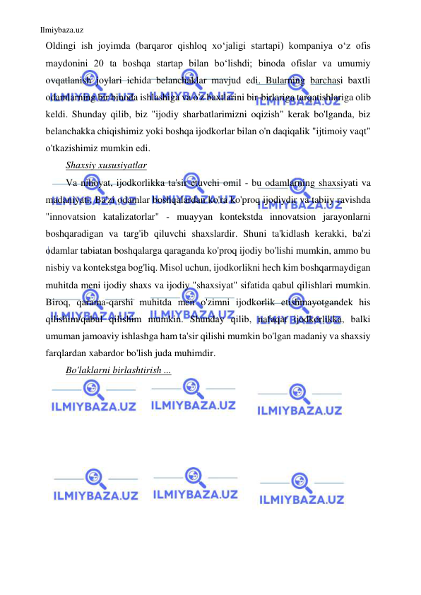 Ilmiybaza.uz 
 
Oldingi ish joyimda (barqaror qishloq xo‘jaligi startapi) kompaniya o‘z ofis 
maydonini 20 ta boshqa startap bilan bo‘lishdi; binoda ofislar va umumiy 
ovqatlanish joylari ichida belanchaklar mavjud edi. Bularning barchasi baxtli 
odamlarning bir binoda ishlashiga va o'z baxtlarini bir-birlariga tarqatishlariga olib 
keldi. Shunday qilib, biz "ijodiy sharbatlarimizni oqizish" kerak bo'lganda, biz 
belanchakka chiqishimiz yoki boshqa ijodkorlar bilan o'n daqiqalik "ijtimoiy vaqt" 
o'tkazishimiz mumkin edi. 
Shaxsiy xususiyatlar 
Va nihoyat, ijodkorlikka ta'sir etuvchi omil - bu odamlarning shaxsiyati va 
madaniyati. Ba'zi odamlar boshqalardan ko'ra ko'proq ijodiydir va tabiiy ravishda 
"innovatsion katalizatorlar" - muayyan kontekstda innovatsion jarayonlarni 
boshqaradigan va targ'ib qiluvchi shaxslardir. Shuni ta'kidlash kerakki, ba'zi 
odamlar tabiatan boshqalarga qaraganda ko'proq ijodiy bo'lishi mumkin, ammo bu 
nisbiy va kontekstga bog'liq. Misol uchun, ijodkorlikni hech kim boshqarmaydigan 
muhitda meni ijodiy shaxs va ijodiy "shaxsiyat" sifatida qabul qilishlari mumkin. 
Biroq, qarama-qarshi muhitda men o'zimni ijodkorlik etishmayotgandek his 
qilishim/qabul qilishim mumkin. Shunday qilib, nafaqat ijodkorlikka, balki 
umuman jamoaviy ishlashga ham ta'sir qilishi mumkin bo'lgan madaniy va shaxsiy 
farqlardan xabardor bo'lish juda muhimdir. 
Bo'laklarni birlashtirish ... 
