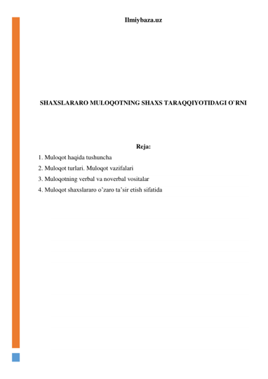 Ilmiybaza.uz 
 
 
 
 
 
 
 
SHAXSLARARO MULOQOTNING SHAXS TARAQQIYOTIDAGI O`RNI 
 
 
 
Reja: 
1. Muloqot haqida tushuncha 
2. Muloqot turlari. Muloqot vazifalari 
3. Muloqotning verbal va noverbal vositalar 
4. Muloqot shaxslararo o’zaro ta’sir etish sifatida 
 
 
 
 
 
 
 
 
 
 
 
 
 
 
