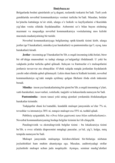 Ilmiybaza.uz 
Bolgarlarda boshni qimirlatish yo’q degani, ruslarniki teskarisi bo’ladi. Turli yosh 
guruhlarida noverbal kommunikatsiya vositasi turlicha bo’ladi. Masalan, bolalar 
ko’pincha kattalarga ta’sir etish, ularga o’z hohish va kayfiyatlarini o’tkazishda 
yig’idan vosita sifatida foydalanadilar. Axborotni so’z bilan bayon etishning 
mazmuni va maqsadiga noverbal kommunikatsiya vositalarining mos kelishi 
muomala madaniyatining bir turidir.  
 Noverbal kommunikatsiyaga belgilarning optik-kinetik tizimi kirib, ularga 
jestlar (qo’l harakatlari), mimika (yuz harakatlari) va pantomimika (qo’l, oyoq, tana 
harakatlari) kiradi. 
 Jestlar - insonning qo’l harakatlari bo’lib, u orqali insonning ichki holati, biror 
bir ob’ektga munosabati va tashqi olamga yo’nalganligi ifodalanadi. U yoki bu 
xalqlarda jestlar turlicha qabul qilinadi. Italьyan va frantsuzlar o’z muloqotlarini 
jestlarsiz tavsavvur eta olmaydilar. O’zbek xalqida nutqda jestlardan foydalanish 
yaxshi odat sifatida qabul qilinmaydi. Lekin shuni ham ta’kidlash lozimki, noverbal 
kommunikatsiya og’zaki nutqda aytilmay qolgan fikrlarni ifoda etish imkonini 
beradi. 
 Mimika - inson yuz harakatlarining bir qismi bo’lib, u orqali insonning o’ylari, 
xatti-harakatlari, tasavvurlari, xotirlashi, taajjubi va hokazolarda namoyon bo’ladi. 
Pantomimika - inson tanasi yoki uning qismlari yordamida ifodalanadigan 
harakatlar tizimidir. 
 Tadqiqotlar shuni ko’rsatadiki, kundalik muloqot jarayonida so’zlar 7% ni, 
tovushlar va intonatsiya 38% ni, nutqsiz muloqot esa 55% ni, tashkil qiladi. 
 Publitsiy aytganidek, biz «Ovoz bilan gapiramiz tana bilan suhbatlashamiz». 
Noverbal kommunikatsiyaning boshqa belgilar tizimini ko’rib chiqaylik. 
 Paralingivistik va ekstralingvistik belgilar tizimi - bu lokalizatsiya tizimi 
bo’lib, u ovoz sifatida diapozonini nutqdagi pauzalar, yo’tal, yig’i, kulgu, nutq 
tempida namoyon bo’ladi. 
 Muloqot jarayonida muloqotga kirishuvchilarni bir-birlariga nisbatan 
joylashishlari ham muhim ahamiyatga ega. Masalan, auditoriyadagi stollar 
joylashishi muloqot uchun juda noqulaydir. Ayniqsa, seminar mashg’ulotlari 
