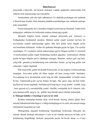 Ilmiybaza.uz 
jarayonida o’qituvchi, ma’ruzachi muloqoti vaqtida qolganlari munozarada faol 
ishtirok etish imkoniyatiga ega emasdirlar. 
 Seminarlarni yoki shu kabi suhbatlarni «T» shaklida joylashgan stol stullarda 
o’tkazish ham foydali, lekin dumaloq shaklda joylashtirilgan stol, stullarda muloqot 
juda samaralidir. 
Vizual muloqotda «ko’z kontakti» belgilar tizimi ham qo’llaniladi. Ushbu tizim 
pedagoglar, rahbarlar ish faoliyatida muhim ahamiyatga egadir. 
 Qiziqarli belgilar tizimi sifatida muloqot jarayonida gul, fotorasm va 
boshqalardan foydalanish mumkin. Ehtimol gullar orqali insonlar ma’lum bir 
ma’lumotni uzatish imkoniyatiga egalar. Shu bois gullar tarixi haqida ayrim 
ma’lumotlarni keltiramiz. Gullar tili qadimda Sharqda paydo bo’lgan. Uni ayollar 
yaratishgan. O’z yuzlarini ochish imkoniyatiga ega bo’lmagan ayollar o’z hislarini 
va kayfiyatlarini gullar orqali ifodalashga harakat qilganlar. Assotsiatsiya sifatida 
paydo bo’lgan belgilar qat’iy odatlarga aylangan. Masalan, azaliya guli sog’inch, 
yolg’izlik, gnatsint g’unchalarining soni uchrashuv kunini, qo’ng’iroq gullar soni 
uchrashuv vaqtini anglatadi. 
XIX asrga kelib, gullar tili dastlab Frantsiyada, so’ng Angliya va butun jahonga 
tarqalgan. Asta-sekin gullar tili bilan ranglar tili ham yuzaga keldi. Jumladan, 
Yevropaning ko’p davlatlarida siyoh rang do’stlik, hashamatlilik, to’kinlik ramzi 
bo’lsa, Yaponiyada-g’am og’riq belgisi bo’lgan. Har qaysi rang ma’lum holat, 
kayfiyat ma’nosini anglatadi. Jumladan qizil rang hayot, sevgi, pushti - yoshlik, sariq 
- baxt, quyosh, to’y, xursandchilik, yashil - tinchlik, xotirjamlik, ko’k- ishonch, vafo, 
qora tantanavorlik, qayg’u, oq - poklik, beg’uborlik ramzi sifatida tushuniladi. 
4. Muloqot kishilar o’rtasidagi o’zaro ta’sir etish 
 Kishilar muloqotga kirishar ekan, savol berish, buyruq, iltimos qilish, biror 
narsani tushuntirish bilan birga o’z oldiga boshqalarga ta’sir etish, shu narsani ularga 
tushuntirish maqsadini qo’yadi.  
 Muloqotning maqsadi kishilarning birgalikdagi faoliyatiga ehtiyojini aks 
ettiradi. Bunda muloqot shaxslararo o’zaro ta’siri sifatida namoyon bo’ladi, ya’ni 
kishilarning birgalikdagi faoliyati jarayonida paydo bo’luvchi aloqa va o’zaro 
