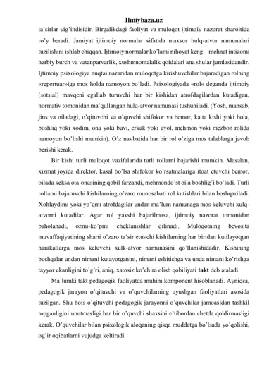 Ilmiybaza.uz 
ta’sirlar yig’indisidir. Birgalikdagi faoliyat va muloqot ijtimoiy nazorat sharoitida 
ro’y beradi. Jamiyat ijtimoiy normalar sifatida maxsus hulq-atvor namunalari 
tuzilishini ishlab chiqqan. Ijtimoiy normalar ko’lami nihoyat keng – mehnat intizomi 
harbiy burch va vatanparvarlik, xushmuomalalik qoidalari ana shular jumlasidandir. 
Ijtimoiy psixologiya nuqtai nazaridan muloqotga kirishuvchilar bajaradigan rolning 
«repertuar»iga mos holda namoyon bo’ladi. Psixologiyada «rol» deganda ijtimoiy 
(sotsial) mavqeni egallab turuvchi har bir kishidan atrofdagilardan kutadigan, 
normativ tomonidan ma’qullangan hulq-atvor namunasi tushuniladi. (Yosh, mansab, 
jins va oiladagi, o’qituvchi va o’quvchi shifokor va bemor, katta kishi yoki bola, 
boshliq yoki xodim, ona yoki buvi, erkak yoki ayol, mehmon yoki mezbon rolida 
namoyon bo’lishi mumkin). O’z navbatida har bir rol o’ziga mos talablarga javob 
berishi kerak. 
Bir kishi turli muloqot vazifalarida turli rollarni bajarishi mumkin. Masalan, 
xizmat joyida direktor, kasal bo’lsa shifokor ko’rsatmalariga itoat etuvchi bemor, 
oilada keksa ota-onasining qobil farzandi, mehmondo’st oila boshlig’i bo’ladi. Turli 
rollarni bajaruvchi kishilarning o’zaro munosabati rol kutishlari bilan boshqariladi. 
Xohlaydimi yoki yo’qmi atrofdagilar undan ma’lum namunaga mos keluvchi xulq-
atvorni kutadilar. Agar rol yaxshi bajarilmasa, ijtimoiy nazorat tomonidan 
baholanadi, 
ozmi-ko’pmi 
cheklanishlar 
qilinadi. 
Muloqotning 
bevosita 
muvaffaqiyatining sharti o’zaro ta’sir etuvchi kishilarning har biridan kutilayotgan 
harakatlarga mos keluvchi xulk-atvor namunasini qo’llanishidadir. Kishining 
boshqalar undan nimani kutayotganini, nimani eshitishga va unda nimani ko’rishga 
tayyor ekanligini to’g’ri, aniq, xatosiz ko’chira olish qobiliyati takt deb ataladi. 
Ma’lumki takt pedagogik faoliyatda muhim komponent hisoblanadi. Ayniqsa, 
pedagogik jarayon o’qituvchi va o’quvchilarning uyushgan faoliyatlari asosida 
tuzilgan. Shu bois o’qituvchi pedagogik jarayonni o’quvchilar jamoasidan tashkil 
topganligini unutmasligi har bir o’quvchi shaxsini e’tibordan chetda qoldirmasligi 
kerak. O’quvchilar bilan psixologik aloqaning qisqa muddatga bo’lsada yo’qolishi, 
og’ir oqibatlarni vujudga keltiradi. 
