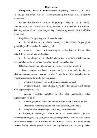 Ilmiybaza.uz 
Muloqotning interaktiv tomoni deganda, birgalikdagi faoliyatni tashkil etish 
va amalga oshirishda muloqot ishtirokchilarining bir-biriga ta’sir o’tkazishi 
tushuniladi.  
 Kommunikatsiya orqali odamlar birgalikdagi faoliyatni tashkil etadilar. 
Umumiy faoliyatda ishtirok etar ekan, odamlar bir-birlariga ta’sir ko’rsatadi. 
SHuning uchun o’zaro ta’sir birgalikdagi faoliyatning tashkil etilishi sifatida 
tushuniladi.  
 Birgalikdagi faoliyatning uch xil modeli mavjud.  
 
har bir ishtirokchi boshqalardan mustaqil ravishda ishning o’ziga tegishli 
qismini bajarishi (masalan shanbalikdagi ish) 
 
umumiy vazifani bosqichma-bosqich har bir ishtirokchi tomonidan 
bajarilishi (masalan konveyerdagi ish) 
 
har bir ishtirokchi boshqalar bilan birgalikda bir vaqtning o’zida umumiy 
faoliyat bilan mashg’ul bo’lishi (masalan, futbol jamoasidagi ish). 
 Odatda muloqot jarayonidagi o’zaro ta’sirning ikki xil turi ajratiladi. 
a) kooperatsiyaga asoslangan o’zaro ta’sir - kommunikativ jarayon 
ishtirokchilarinng umumiy maqsad yo’lida o’z kuchlarini birlashtirishdan iborat. 
Kooperatsiyalarning bir necha turi farqlanadi. 
 
avtomatik (instinktiv- biologik darajada mavjud bo’ladi),  
 
avtomatik (tarkib topgan ijtimoiy me’yorlar bilan an’ana va urf odatlar 
bilan taqozolangan bo’ladi)  
 
spontan (do’stlik, muhabbat va shu kabi munosabatlar bilan 
taqozolangan bo’ladi)  
 
direktiv (majburiy hamkorlik hukm suruvchi joylarda mavjud bo’ladi)  
 
shartnomaviy (rasmiy kelishuvlar bilan taqazolangan bo’ladi). 
 
koorperatsiya- birgalikdagi faoliyatning zaruriy elementi. 
b) 
Raqobatga 
asoslangan 
o’zaro 
ta’sir 
– 
kommunikativ 
jarayon 
ishtirokchilarining shaxsiy yoki guruhiy maqsadlarga erishish uchun o’zaro kurash 
sharoitida bir-biriga ta’sir ko’rsatishdan iborat. Bunday o’zaro ta’sirda tomonlarning 
shaxsiy faolligi odatda yuqori bo’ladi. Shunday bo’lsa-da u koopertsiya bilan 
