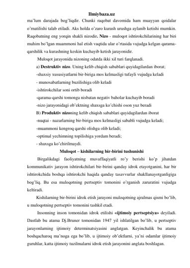 Ilmiybaza.uz 
ma’lum darajada bog’liqdir. Chunki raqobat davomida ham muayyan qoidalar 
o’rnatilishi talab etiladi. Aks holda o’zaro kurash urushga aylanib ketishi mumkin. 
Raqobatning eng yorqin shakli nizodir. Nizo - muloqot ishtirokchilarining har biri 
muhim bo’lgan muammoni hal etish vaqtida ular o’rtasida vujudga kelgan qarama-
qarshilik va kurashning keskin kuchayib ketish jarayonidir. 
 Muloqot jarayonida nizoning odatda ikki xil turi farqlanadi. 
a) Destruktiv nizo. Uning kelib chiqish sabablari quyidagilardan iborat; 
-shaxsiy xususiyatlarni bir-biriga mos kelmasligi tufayli vujudga keladi 
- munosabatlarning buzilishiga olib keladi 
-ishtirokchilar soni ortib boradi 
-qarama-qarshi tomonga nisbatan negativ baholar kuchayib boradi 
-nizo jarayonidagi ob’ektning shaxsga ko’chishi oson yuz beradi 
B) Produktiv nizoning kelib chiqish sabablari quyidagilardan iborat 
-nuqtai - nazarlarning bir-biriga mos kelmasligi sababli vujudga keladi; 
-muammoni kengroq qarshi olishga olib keladi; 
-optimal yechimning topilishiga yordam beradi; 
- shaxsga ko’chirilmaydi. 
Muloqot – kishilarning bir-birini tushunishi 
 Birgalikdagi faoliyatning muvaffaqiyatli ro’y berishi ko’p jihatdan 
kommunikativ jarayon ishtirokchilari bir-birini qanday idrok etayotganini, har bir 
ishtirokchida boshqa ishtirokchi haqida qanday tasavvurlar shakllanayotganligiga 
bog’liq. Bu esa muloqotning pertseptiv tomonini o’rganish zaruratini vujudga 
keltiradi.  
Kishilarning bir-birini idrok etish jarayoni muloqotning ajralmas qismi bo’lib, 
u muloqotning pertseptiv tomonini tashkil etadi.  
 Insonning inson tomonidan idrok etilishi «ijtimoiy pertseptsiya» deyiladi. 
Dastlab bu atama Dj.Bruner tomonidan 1947 yil ishlatilgan bo’lib, u pertseptiv 
jarayonlarning ijtimoiy determinatsiyasini anglatgan. Keyinchalik bu atama 
boshqacharoq ma’noga ega bo’lib, u ijtimoiy ob’ektlarni, ya’ni odamlar ijtimoiy 
guruhlar, katta ijtimoiy tuzilmalarni idrok etish jarayonini anglata boshlagan. 
