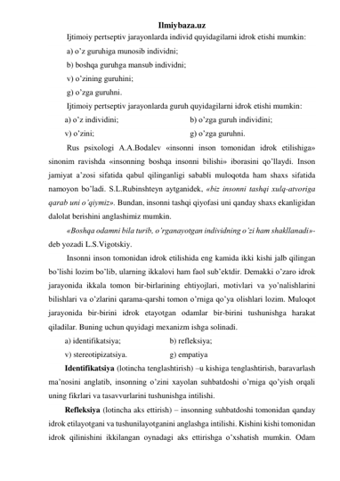 Ilmiybaza.uz 
 Ijtimoiy pertseptiv jarayonlarda individ quyidagilarni idrok etishi mumkin:  
 a) o’z guruhiga munosib individni; 
 b) boshqa guruhga mansub individni;  
 v) o’zining guruhini;  
 g) o’zga guruhni.  
 Ijtimoiy pertseptiv jarayonlarda guruh quyidagilarni idrok etishi mumkin: 
a) o’z individini; 
 
 
 
b) o’zga guruh individini;  
v) o’zini;  
 
 
 
 
g) o’zga guruhni.  
 Rus psixologi A.A.Bodalev «insonni inson tomonidan idrok etilishiga» 
sinonim ravishda «insonning boshqa insonni bilishi» iborasini qo’llaydi. Inson 
jamiyat a’zosi sifatida qabul qilinganligi sababli muloqotda ham shaxs sifatida 
namoyon bo’ladi. S.L.Rubinshteyn aytganidek, «biz insonni tashqi xulq-atvoriga 
qarab uni o’qiymiz». Bundan, insonni tashqi qiyofasi uni qanday shaxs ekanligidan 
dalolat berishini anglashimiz mumkin. 
 «Boshqa odamni bila turib, o’rganayotgan individning o’zi ham shakllanadi»- 
deb yozadi L.S.Vigotskiy. 
 Insonni inson tomonidan idrok etilishida eng kamida ikki kishi jalb qilingan 
bo’lishi lozim bo’lib, ularning ikkalovi ham faol sub’ektdir. Demakki o’zaro idrok 
jarayonida ikkala tomon bir-birlarining ehtiyojlari, motivlari va yo’nalishlarini 
bilishlari va o’zlarini qarama-qarshi tomon o’rniga qo’ya olishlari lozim. Muloqot 
jarayonida bir-birini idrok etayotgan odamlar bir-birini tushunishga harakat 
qiladilar. Buning uchun quyidagi mexanizm ishga solinadi. 
a) identifikatsiya; 
 
 
b) refleksiya; 
v) stereotipizatsiya.  
 
g) empatiya 
Identifikatsiya (lotincha tenglashtirish) –u kishiga tenglashtirish, baravarlash 
ma’nosini anglatib, insonning o’zini xayolan suhbatdoshi o’rniga qo’yish orqali 
uning fikrlari va tasavvurlarini tushunishga intilishi. 
Refleksiya (lotincha aks ettirish) – insonning suhbatdoshi tomonidan qanday 
idrok etilayotgani va tushunilayotganini anglashga intilishi. Kishini kishi tomonidan 
idrok qilinishini ikkilangan oynadagi aks ettirishga o’xshatish mumkin. Odam 
