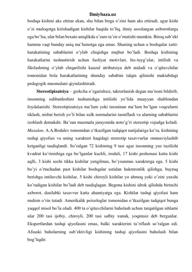 Ilmiybaza.uz 
boshqa kishini aks ettirar ekan, shu bilan birga o’zini ham aks ettiradi, agar kishi 
o’zi muloqotga kirishadigan kishilar haqida to’liq, ilmiy asoslangan axborotlarga 
ega bo’lsa, ular bilan bexato aniqlikda o’zaro ta’sir o’rnatishi mumkin. Biroq sub’ekt 
hamma vaqt bunday aniq ma’lumotga ega emas. Shuning uchun u boshqalar xatti-
harakatining sabablarini o’ylab chiqishga majbur bo’ladi. Boshqa kishining 
harakatlarini tushuntirish uchun faoliyat motivlari, his-tuyg’ular, intilish va 
fikrlashning o’ylab chiqarilishi kauzal atributsiya deb ataladi va o’qituvchilar 
tomonidan bola harakatlarining shunday sababini talqin qilinishi maktabdagi 
pedagogik muomalani qiyinlashtiradi. 
Stereotipizatsiya – grekcha o’zgarishsiz, takrorlanish degan ma’noni bildirib, 
insonning suhbatdoshini tushunishga intilishi yo’lida muayyan shablondan 
foydalanishi. Stereotipizatsiya ma’lum yoki taxminan ma’lum bo’lgan voqealarni 
tiklash, nisbat berish yo’li bilan xulk normalarini tasniflash va ularning sabablarini 
izohlash demakdir. Ba’zan muomala jarayonida noto’g’ri stereotip vujudga keladi. 
Masalan, A.A.Bodalev tomonidan o’tkazilgan tadqiqot natijalariga ko’ra, kishining 
tashqi qiyofasi va uning xarakteri haqidagi stereotip tasavvurlar ommaviylashib 
ketganligi tasdiqlandi. So’ralgan 72 kishining 9 tasi agar insonning yuz tuzilishi 
kvadrat ko’rinishiga ega bo’lganlar kuchli, irodali, 17 kishi peshonasi katta kishi 
aqlli, 3 kishi sochi tikka kishilar yengilmas, bo’ysunmas xarakterga ega. 5 kishi 
bo’yi o’rtachadan past kishilar boshqalar ustidan hukmronlik qilishga, buyruq 
berishga intiluvchi kishilar, 5 kishi chiroyli kishilar yo ahmoq yoki o’zini yaxshi 
ko’radigan kishilar bo’ladi deb tasdiqlagan. Begona kishini idrok qilishda birinchi 
axborot, dastlabki tasavvur katta ahamiyatga ega. Kishilar tashqi qiyofasi ham 
muhim o’rin tutadi. Amerikalik psixologlar tomonidan o’tkazilgan tadqiqot bunga 
yaqqol misol bo’la oladi. 400 ta o’qituvchilarni baholash uchun tarqatilgan ishlarni 
ular 200 tasi ijobiy, chiroyli, 200 tasi salbiy xunuk, yoqimsiz deb berganlar. 
Ekspertlardan tashqi qiyofasini emas, balki xarakterini ta’riflash so’ralgan edi. 
Afsuski baholarning sub’ektivligi kishining tashqi qiyofasini baholash bilan 
bog’liqdir. 
