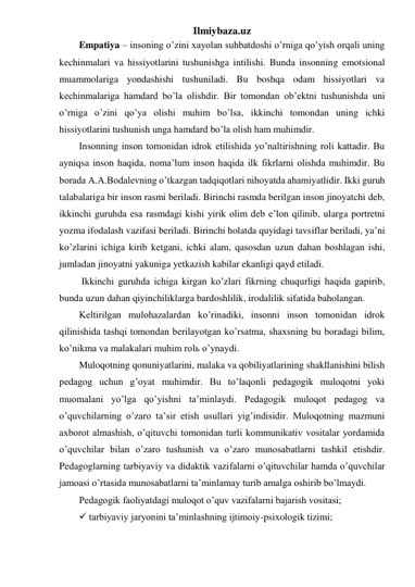 Ilmiybaza.uz 
Empatiya – insoning o’zini xayolan suhbatdoshi o’rniga qo’yish orqali uning 
kechinmalari va hissiyotlarini tushunishga intilishi. Bunda insonning emotsional 
muammolariga yondashishi tushuniladi. Bu boshqa odam hissiyotlari va 
kechinmalariga hamdard bo’la olishdir. Bir tomondan ob’ektni tushunishda uni 
o’rniga o’zini qo’ya olishi muhim bo’lsa, ikkinchi tomondan uning ichki 
hissiyotlarini tushunish unga hamdard bo’la olish ham muhimdir. 
Insonning inson tomonidan idrok etilishida yo’naltirishning roli kattadir. Bu 
ayniqsa inson haqida, noma’lum inson haqida ilk fikrlarni olishda muhimdir. Bu 
borada A.A.Bodalevning o’tkazgan tadqiqotlari nihoyatda ahamiyatlidir. Ikki guruh 
talabalariga bir inson rasmi beriladi. Birinchi rasmda berilgan inson jinoyatchi deb, 
ikkinchi guruhda esa rasmdagi kishi yirik olim deb e’lon qilinib, ularga portretni 
yozma ifodalash vazifasi beriladi. Birinchi holatda quyidagi tavsiflar beriladi, ya’ni 
ko’zlarini ichiga kirib ketgani, ichki alam, qasosdan uzun dahan boshlagan ishi, 
jumladan jinoyatni yakuniga yetkazish kabilar ekanligi qayd etiladi. 
 Ikkinchi guruhda ichiga kirgan ko’zlari fikrning chuqurligi haqida gapirib, 
bunda uzun dahan qiyinchiliklarga bardoshlilik, irodalilik sifatida baholangan.  
Keltirilgan mulohazalardan ko’rinadiki, insonni inson tomonidan idrok 
qilinishida tashqi tomondan berilayotgan ko’rsatma, shaxsning bu boradagi bilim, 
ko’nikma va malakalari muhim rolь o’ynaydi.  
Muloqotning qonuniyatlarini, malaka va qobiliyatlarining shakllanishini bilish 
pedagog uchun g’oyat muhimdir. Bu to’laqonli pedagogik muloqotni yoki 
muomalani yo’lga qo’yishni ta’minlaydi. Pedagogik muloqot pedagog va 
o’quvchilarning o’zaro ta’sir etish usullari yig’indisidir. Muloqotning mazmuni 
axborot almashish, o’qituvchi tomonidan turli kommunikativ vositalar yordamida 
o’quvchilar bilan o’zaro tushunish va o’zaro munosabatlarni tashkil etishdir. 
Pedagoglarning tarbiyaviy va didaktik vazifalarni o’qituvchilar hamda o’quvchilar 
jamoasi o’rtasida munosabatlarni ta’minlamay turib amalga oshirib bo’lmaydi. 
Pedagogik faoliyatdagi muloqot o’quv vazifalarni bajarish vositasi; 
 tarbiyaviy jaryonini ta’minlashning ijtimoiy-psixologik tizimi; 
