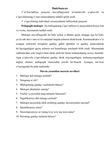 Ilmiybaza.uz 
 ta’lim-tarbiya jarayoni muvaffaqiyatini ta’minlovchi o’qituvchi va 
o’quvchilarning o’zaro munosabatini tashkil qilish usuli; 
 o’quvchining individual xususiyatlarini tarbiyalash jarayoni. 
Pedagogik muloqot - bu muloqotning o’quv tarbiyaviy jarayonlarni hissiy foni 
va vosita, mazmunini tashkil etadi.  
Muloqot muvaffaqiyatli bo’lishi uchun u albatta qayta aloqaga ega bo’lishi, 
ya’ni sub’ekt o’zaro ta’sir natijalari haqida axborot olishi kerak. Kommunikator o’zi 
uzatgan axborotni retsipient qanday qabul qilishini va qanday munosabatda 
bo’layotganligini qayta axborot ma’lumotlariga asoslanib bilib oladi. Muomalada 
suhbatdoshni yoki tinglovchini idrok etish bir-birini tushunishning asosiy shartidir. 
Agar o’qituvchi o’quvchilarini qanday idrok etayotganligini, tushunayotganligini 
anglay olmasa, pedagogik munosabat yaxshi bo’lmaydi. Ayniqsa, ma’ruza 
o’tayotganda bu juda muhimdir.  
Mavzu yuzasidan nazorat savollari: 
1. Muloqot deb nimaga aytiladi? 
2. Nutqning ta`rifi? 
3. Muloqotning qanday vazifalarini bilasiz? 
4. Muloqot jihatlarini sanang? 
5. Verbal va noverbal nutq turlarini bilasizmi? 
6. Signifikatsiya deb nimaga aytiladi? 
7. Muloqot jarayonida idrik etishning qanday mexanizmlari mavjud? 
8. Identifikatsiya nima? 
9. Stereotipizatsiya so`zining lo`g`aviy ma`nosi nima? 
10. Nizoning qanday turlarini bilasiz? 
 
 
