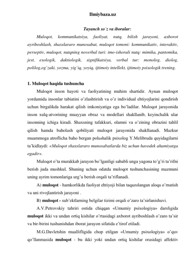 Ilmiybaza.uz 
 
Tayanch so`z va iboralar: 
Muloqot, 
kommunikatsiya, 
faoliyat, 
nutq, 
bilish 
jarayoni, 
axborot 
ayriboshlash, shaxslararo munosabat, muloqot tomoni: kommunikativ, interaktiv, 
perseptiv, muloqot, nutqning noverbal turi: imo-ishorali nutq: mimika, pantomika, 
jest, exologik, daktiologik, signifikatsiya, verbal tur: monolog, diolog, 
polilog,og`zaki, yozma, yig`iq, yoyiq, ijtimoiy intellekt, ijtimoiy psixologik trening. 
 
1. Muloqot haqida tushuncha 
Muloqot inson hayoti va faoliyatining muhim shartidir. Aynan muloqot 
yordamida insonlar tabiatini o’zlashtirish va o’z individual ehtiyojlarini qondirish 
uchun birgalikda harakat qilish imkoniyatiga ega bo’ladilar. Muloqot jarayonida 
inson xulq-atvorining muayyan obraz va modellari shakllanib, keyinchalik ular 
insonning ichiga kiradi. Shaxsning tafakkuri, olamni va o’zining obrazini tahlil 
qilish hamda baholash qobiliyati muloqot jarayonida shakllanadi. Mazkur 
muammoga atroflicha baho bergan polьshalik psixolog Y.Melibruda quyidagilarni 
ta’kidlaydi: «Muloqot shaxslararo munosabatlarda biz uchun havodek ahamiyatga 
egadir». 
Muloqot o’ta murakkab jarayon bo’lganligi sababli unga yagona to’g’ri ta’rifni 
berish juda mushkul. Shuning uchun odatda muloqot tushunchasining mazmuni 
uning ayrim tomonlariga urg’u berish orqali ta’riflanadi.  
A) muloqot - hamkorlikda faoliyat ehtiyoji bilan taqazolangan aloqa o’rnatish 
va uni rivojlantirish jarayoni . 
B) muloqot - sub’ektlarning belgilar tizimi orqali o’zaro ta’sirlanishuvi. 
A.V.Petrovskiy tahriri ostida chiqqan «Umumiy psixologiya» darsligida 
muloqot ikki va undan ortiq kishilar o’rtasidagi axborot ayriboshlash o’zaro ta’sir 
va bir-birini tushunishdan iborat jarayon sifatida e’tirof etiladi. 
M.G.Davletshin muallifligida chop etilgan «Umumiy psixologiya» o’quv 
qo’llanmasida muloqot - bu ikki yoki undan ortiq kishilar orasidagi affektiv 
