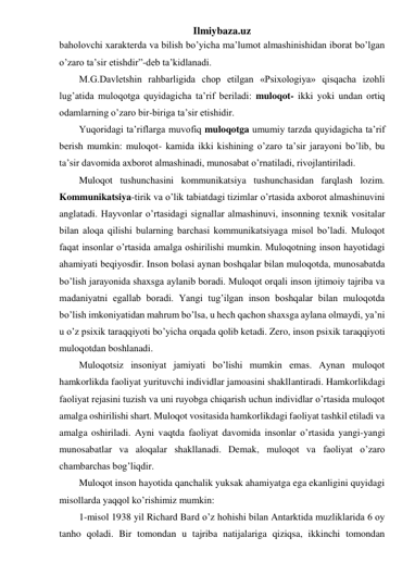 Ilmiybaza.uz 
baholovchi xarakterda va bilish bo’yicha ma’lumot almashinishidan iborat bo’lgan 
o’zaro ta’sir etishdir”-deb ta’kidlanadi. 
M.G.Davletshin rahbarligida chop etilgan «Psixologiya» qisqacha izohli 
lug’atida muloqotga quyidagicha ta’rif beriladi: muloqot- ikki yoki undan ortiq 
odamlarning o’zaro bir-biriga ta’sir etishidir. 
Yuqoridagi ta’riflarga muvofiq muloqotga umumiy tarzda quyidagicha ta’rif 
berish mumkin: muloqot- kamida ikki kishining o’zaro ta’sir jarayoni bo’lib, bu 
ta’sir davomida axborot almashinadi, munosabat o’rnatiladi, rivojlantiriladi. 
Muloqot tushunchasini kommunikatsiya tushunchasidan farqlash lozim. 
Kommunikatsiya-tirik va o’lik tabiatdagi tizimlar o’rtasida axborot almashinuvini 
anglatadi. Hayvonlar o’rtasidagi signallar almashinuvi, insonning texnik vositalar 
bilan aloqa qilishi bularning barchasi kommunikatsiyaga misol bo’ladi. Muloqot 
faqat insonlar o’rtasida amalga oshirilishi mumkin. Muloqotning inson hayotidagi 
ahamiyati beqiyosdir. Inson bolasi aynan boshqalar bilan muloqotda, munosabatda 
bo’lish jarayonida shaxsga aylanib boradi. Muloqot orqali inson ijtimoiy tajriba va 
madaniyatni egallab boradi. Yangi tug’ilgan inson boshqalar bilan muloqotda 
bo’lish imkoniyatidan mahrum bo’lsa, u hech qachon shaxsga aylana olmaydi, ya’ni 
u o’z psixik taraqqiyoti bo’yicha orqada qolib ketadi. Zero, inson psixik taraqqiyoti 
muloqotdan boshlanadi. 
Muloqotsiz insoniyat jamiyati bo’lishi mumkin emas. Aynan muloqot 
hamkorlikda faoliyat yurituvchi individlar jamoasini shakllantiradi. Hamkorlikdagi 
faoliyat rejasini tuzish va uni ruyobga chiqarish uchun individlar o’rtasida muloqot 
amalga oshirilishi shart. Muloqot vositasida hamkorlikdagi faoliyat tashkil etiladi va 
amalga oshiriladi. Ayni vaqtda faoliyat davomida insonlar o’rtasida yangi-yangi 
munosabatlar va aloqalar shakllanadi. Demak, muloqot va faoliyat o’zaro 
chambarchas bog’liqdir. 
Muloqot inson hayotida qanchalik yuksak ahamiyatga ega ekanligini quyidagi 
misollarda yaqqol ko’rishimiz mumkin: 
1-misol 1938 yil Richard Bard o’z hohishi bilan Antarktida muzliklarida 6 oy 
tanho qoladi. Bir tomondan u tajriba natijalariga qiziqsa, ikkinchi tomondan 
