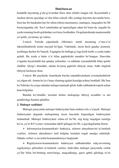 Ilmiybaza.uz 
kundalik hayotning g’ala-g’ovuridan biroz dam olishni istagan edi. Keyinchalik u 
mazkur davrni quyidagi so’zlar bilan eslaydi «Bu yerdagi hayotim davomida bora-
bora har bir harakatim har bir ishim tobora mazmunsiz, mantiqsiz, maqsadsiz bo’lib 
borayotganday edi. Xavf xatarlardan qo’rqmaydigan odam bo’lsam-da, negadir bu 
yerda tomning bosib qolishidan xavfsiray boshladim. Ovqatlanishimda muntazamlik 
yo’qoldi, yuvinmay qo’ydim». 
2-misol. Tarixda yaponlarda «Moritao» nomli insonning o’zini-o’zi 
takomillashtirish tizimi mavjud bo’lgan. Vaholanki, inson hech qanday jismoniy 
azoblarga duchor bo’lmaydi. Faqatgina bir haftaga g’orga kirib ketib, u yerda tanho 
qoladi. Bu yerda u hatto o’zi bilan gaplashishi mumkin bo’lmagan. Sinovdan 
o’tganlar keyinchalik har qanday uchrashuv va suhbatni xursandchilik bilan qarshi 
oladilar. Qizig’i shundaki, ularda ko’proq gapirish ehtiyoji emas, balki tinglash 
ehtiyoji kuchayar ekan. 
3-misol. Bir paytlarda Amerikada barcha tamaddixonalarni avtomatlashtirish 
avj olgan edi. Ammo ko’p o’tmay ularning egalari kasodga uchray boshladi. Ma’lum 
bo’lishicha, bu yerga odamlar nafaqat tammadi qilish, balki suhbatdosh topish uchun 
ham kelganlar. 
Bundan ko’rinadiki, insonlar doimo muloqotga ehtiyoj sezadilar va uni 
qondirishga harakat qiladilar. 
2. Muloqot vazifalari  
Muloqot jarayonida muloqot funktsiyalari ham muhim rolь o’ynaydi. Muloqot 
funktsiyalari deganda muloqotning inson hayotida bajaradigan funktsiyalari 
tushuniladi. Muloqot funktsiyalari xilma-xil bo’lib, eng keng tarqalgan tasnifga 
ko’ra, ya’ni B.F.Lomov tomonidan taklif qilingan bo’lib, u quyidagilardan iborat. 
 Informatsion-kommunikativ funktsiya, axborot almashinuvini ta’minlash 
vazifasi. Axborot almashinuvi turli belgilar tizimlari orqali amalga oshiriladi. 
Odatda verbal va noverbal kommunikatsiya farqlanadi. 
 Regulyatsion-kommunikativ funktsiyasi suhbatdoshlar xulq-atvorining 
regulyatsiya qilinishini ta’minlash vazifasi. Individlar muloqot jarayonida verbal 
yo’llar bilan bir-birining motivlariga, maqsadlariga, qaror qabul qilishiga ta’sir 
