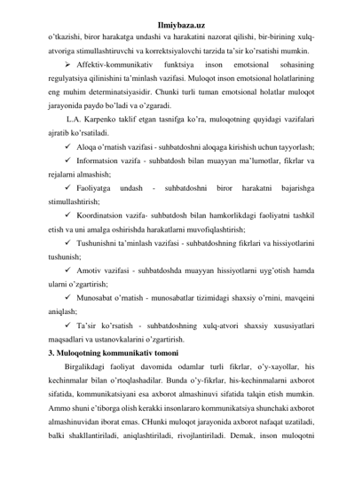 Ilmiybaza.uz 
o’tkazishi, biror harakatga undashi va harakatini nazorat qilishi, bir-birining xulq-
atvoriga stimullashtiruvchi va korrektsiyalovchi tarzida ta’sir ko’rsatishi mumkin. 
 Affektiv-kommunikativ 
funktsiya 
inson 
emotsional 
sohasining 
regulyatsiya qilinishini ta’minlash vazifasi. Muloqot inson emotsional holatlarining 
eng muhim determinatsiyasidir. Chunki turli tuman emotsional holatlar muloqot 
jarayonida paydo bo’ladi va o’zgaradi. 
 L.A. Karpenko taklif etgan tasnifga ko’ra, muloqotning quyidagi vazifalari 
ajratib ko’rsatiladi. 
 Aloqa o’rnatish vazifasi - suhbatdoshni aloqaga kirishish uchun tayyorlash; 
 Informatsion vazifa - suhbatdosh bilan muayyan ma’lumotlar, fikrlar va 
rejalarni almashish; 
 Faoliyatga 
undash 
- 
suhbatdoshni 
biror 
harakatni 
bajarishga 
stimullashtirish; 
 Koordinatsion vazifa- suhbatdosh bilan hamkorlikdagi faoliyatni tashkil 
etish va uni amalga oshirishda harakatlarni muvofiqlashtirish; 
 Tushunishni ta’minlash vazifasi - suhbatdoshning fikrlari va hissiyotlarini 
tushunish; 
 Amotiv vazifasi - suhbatdoshda muayyan hissiyotlarni uyg’otish hamda 
ularni o’zgartirish;  
 Munosabat o’rnatish - munosabatlar tizimidagi shaxsiy o’rnini, mavqeini 
aniqlash; 
 Ta’sir ko’rsatish - suhbatdoshning xulq-atvori shaxsiy xususiyatlari 
maqsadlari va ustanovkalarini o’zgartirish. 
3. Muloqotning kommunikativ tomoni 
Birgalikdagi faoliyat davomida odamlar turli fikrlar, o’y-xayollar, his 
kechinmalar bilan o’rtoqlashadilar. Bunda o’y-fikrlar, his-kechinmalarni axborot 
sifatida, kommunikatsiyani esa axborot almashinuvi sifatida talqin etish mumkin. 
Ammo shuni e’tiborga olish kerakki insonlararo kommunikatsiya shunchaki axborot 
almashinuvidan iborat emas. CHunki muloqot jarayonida axborot nafaqat uzatiladi, 
balki shakllantiriladi, aniqlashtiriladi, rivojlantiriladi. Demak, inson muloqotni 
