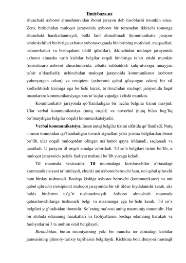 Ilmiybaza.uz 
shunchaki axborot almashinuvidan iborat jarayon deb hisoblashi mumkin emas. 
Zero, birinchidan muloqot jarayonida axborot bir tomondan ikkinchi tomonga 
shunchaki harakatlanmaydi, balki faol almashinadi (kommunikativ jarayon 
ishtirokchilari bir-biriga axborot yuborayotganda bir-birining motivlari, maqsadlari, 
ustanovkalari va boshqalarni tahlil qiladilar); ikkinchidan muloqot jarayonida 
axborot almasha turib kishilar belgilar orqali bir-biriga ta’sir etishi mumkin 
(insonlararo axborot almashinuvida, albatta suhbatdosh xulq-atvoriga muayyan 
ta’sir o’tkaziladi); uchinchidan muloqot jarayonida kommunikator (axborot 
yuboryotgan odam) va retsipient (axborotni qabul qilayotgan odam) bir xil 
kodlashtirish tizimiga ega bo’lishi kerak, to’rtinchidan muloqot jarayonida faqat 
insonlararo kommunikatsiyaga xos to’siqlar vujudga kelishi mumkin. 
Kommunikativ jarayonda qo’llaniladigan bir necha belgilar tizimi mavjud. 
Ular verbal kommunikatsiya (nutq orqali) va noverbal (nutq bilan bog’liq 
bo’lmaydigan belgilar orqali) kommunikatsiyadir. 
Verbal kommunikatsiya. Inson nutqi belgilar tizimi sifatida qo’llaniladi. Nutq 
- inson tomonidan qo’llaniladigan tovush signallari yoki yozma belgilardan iborat 
bo’lib, ular orqali muloqotdan olingan ma’lumot qayta ishlanadi, saqlanadi va 
uzatiladi. U jarayon til orqali amalga oshiriladi. Til so’z belgilari tizimi bo’lib, u 
muloqot jarayonida psixik faoliyat mahsuli bo’lib yuzaga keladi. 
Til 
muomala 
vositasidir. 
Til 
muomalaga 
kirishuvchilar 
o’rtasidagi 
kommunikatsiyani ta’minlaydi, chunki uni axborot beruvchi ham, uni qabul qiluvchi 
ham birday tushunadi. Boshqa kishiga axborot beruvchi (kommunikator) va uni 
qabul qiluvchi (retsipient) muloqot jarayonida bir xil tildan foydalanishi kerak, aks 
holda 
bir-birini 
to’g’ri 
tushunolmaydi. 
Axborot 
almashish 
muomala 
qatnashuvchilariga tushunarli belgi va mazmunga ega bo’lishi kerak. Til so’z 
belgilari yig’indisidan iboratdir. So’zning ma’nosi uning mazmuniy tomonidir. Har 
bir alohida odamning harakatlari va faoliyatlarini boshqa odamning harakati va 
faoliyatlarini 3 ta muhim omil belgilaydi. 
Birinchidan, butun insoniyatning yoki bir muncha tor doiradagi kishilar 
jamoasining ijtimoiy-tarixiy tajribasini belgilaydi. Kichkina bola dunyoni mustaqil 
