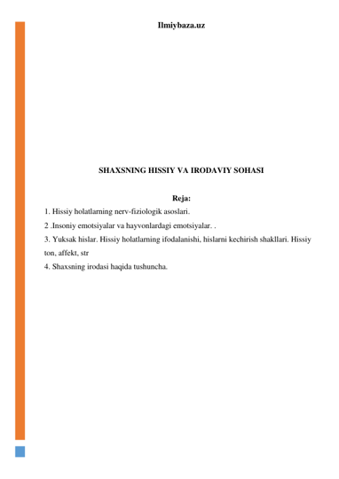 Ilmiybaza.uz 
 
 
 
 
 
 
 
 
 
 
SHAXSNING HISSIY VA IRODAVIY SOHASI 
 
Reja: 
1. Hissiy holatlarning nerv-fiziologik asoslari. 
2 .Insoniy emotsiyalar va hayvonlardagi emotsiyalar. . 
3. Yuksak hislar. Hissiy holatlarning ifodalanishi, hislarni kechirish shakllari. Hissiy 
ton, affekt, str  
4. Shaxsning irodasi haqida tushuncha. 
 
 
 
 
 
 
 
 
 
 
 
 
