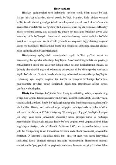Ilmiybaza.uz 
Hissiyot kechinmalari turli holatlarda turlicha tezlik bilan paydo bo’ladi. 
Ba’zan hissiyot to’satdan, darhol paydo bo’ladi. Masalan, kishi birdan xursand 
bo’lib ketadi, darhol g’azabga keladi, achchiqlanadi va hokozo. Lekin ba’zan shu 
hissiyotlar o’zi dafa’tan qo’zg’almaydi, balki asta-sekin tug’ila boshlaydi. SHunday 
hissiy kechinmalarning qay darajada tez paydo bo’lmasligini belgilash qiyin yoki 
butunlay bilib bo’lmaydi. Emotsional kechinmalarning kuchi turlicha bo’lishi 
mumkin. Hissiyotlarni kuchi avvalo yoqimli va yoqimsiz tuyg’ularning naqadar 
kuchli bo’lishidadir. Hissiyotning kuchi shu hissiyotni shaxsning naqadar ehtiros 
bilan kechirilganligi bilan belgilanadi.  
Hissiyotning qo’zg’alish xususiyatlari paydo bo’lish yo’lini kuchi va 
barqarorligi bir qancha sabablarga bog’liqdir. Atrof-muhitning holati shu paytdagi 
ehtiyojlarning kuchi shu xislat tuzilishiga sabab bo’lgan hodisalarning shaxsiy va 
ijtimoiy ahamiyatini anglashi, odamning dunyoqarashi, bu xislat qanday vaziyatda 
paydo bo’lishi va o’tmishi hamda shaxsning individual xususiyatlariga bog’liqdir. 
Hislarning ayni vaqtda naqadar tez kuchli va barqaror bo’lishiga ko’ra his-
tuyg’ularning quyidagi turlari farqlanadi: hissiy ton, emotsiyalar, affekt, stress, 
kayfiyat va boshqalar.  
Hissiy ton. Hissiyot ko’pincha faqat hissiy tus sifatidagi ruhiy jarayonlarning 
o’ziga xos tomoni tariqasida namoyon bo’ladi. Yoqimli suhbatdosh, kulguli voqea, 
yoqimsiz hid, zerikarli kitob, ko’ngildagi mashg’ulot, hushchaqchaq sayohat, og’ir 
ish kabilar. Hissiy ton tushunchasiga ko’pgina adabiyotlarda turlicha ta’riflar 
uchraydi. Jumladan, A.V.Petrovskiyning “Umumiy psixologiya” darsligida hissiyot 
jon sezgi yoki idrok jarayonida shaxsning idrok qilingan narsa va hodisaga 
munosabatini ifodalovchi maxsus hissiy bo’yoq yoqimli yoki yoqimsiz idrok bilan 
bog’langan hissiyot, deb ta’riflanadi. Professor E.G’oziev tomonidan hissiy ton-u 
yoki bu hissiyotning inson tomonidan bevosita kechirilishi (kechishi) jarayonidan 
iboratdir. Q.Turg’unov lug’atida hissiy ton - hissiyot sezgi yoki idrok jarayonida 
shaxsning idrok qilingan narsaga hodisaga munosabatini ifodalovchi maxsus 
emotsional bo’yoq yoqimli va yoqimsiz kechinma bevosita sezgi yoki idrok bilan 
