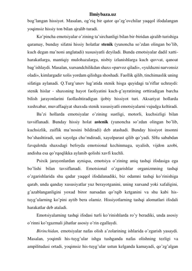 Ilmiybaza.uz 
bog’langan hissiyot. Masalan, og’riq bir qator qo’zg’ovchilar yaqqol ifodalangan 
yoqimsiz hissiy ton bilan ajralib turadi.  
Ko’pincha emotsiyalar o’zining ta’sirchanligi bilan bir-biridan ajralib turishiga 
qaramay, bunday sifatni hissiy holatlar stenik (yunoncha so’zdan olingan bo’lib, 
kuch degan ma’noni anglatadi) xususiyatli deyiladi. Bunda emotsiyalar dadil xatti-
harakatlarga, mantiqiy mulohazalarga, nisbiy izlanishlarga kuch quvvat, qanoat 
bag’ishlaydi. Masalan, xursandchilikdan shaxs «parvoz qiladi», «yulduzni narvonsiz 
oladi», kimlargadir xolis yordam qilishga shoshadi. Faollik qilib, tinchimaslik uning 
sifatiga aylanadi. Q.Turg’unov lug’atida stenik hisga quyidagi ta’riflar uchraydi: 
stenik hislar - shaxsning hayot faoliyatini kuch-g’ayratining orttiradigan barcha 
bilish jarayonlarini faollashtiradigan ijobiy hissiyot turi. Aksariyat hollarda 
xushxabar, muvaffaqiyat shaxsda stenik xususiyatli emotsiyalarni vujudga keltiradi.  
Ba’zi hollarda emotsiyalar o’zining sustligi, motorli, kuchsizligi bilan 
tavsiflanadi. Bunday hissiy holat astenik (yunoncha so’zdan olingan bo’lib, 
kuchsizlik, zaiflik ma’nosini bildiradi) deb atashadi. Bunday hissiyot insonni 
bo’shashtiradi, uni xayolga cho’mdiradi, xayolparast qilib qo’yadi. SHu sababdan 
favqulotda shaxsdagi befoyda emotsional kechinmaga, uyalish, vijdon azobi, 
andisha esa qo’rqoqlikka aylanib qolishi xavfi kuchli.  
Psixik jarayonlardan ayniqsa, emotsiya o’zining aniq tashqi ifodasiga ega 
bo’lishi bilan tavsiflanadi. Emotsional o’zgarishlar organizmning tashqi 
o’zgarishlarida shu qadar yaqqol ifodalanadiki, biz odamni tashqi ko’rinishiga 
qarab, unda qanday xususiyatlar yuz berayotganini, uning xursand yoki xafaligini, 
g’azablanganligini yoxud biror narsadan qo’rqib ketganini va shu kabi his-
tuyg’ularning ko’pini aytib bera olamiz. Hissiyotlarning tashqi alomatlari ifodali 
harakatlar deb ataladi.  
Emotsiyalarning tashqi ifodasi turli ko’rinishlarda ro’y beradiki, unda asosiy 
o’rinni ko’rgazmali jihatlar asosiy o’rin egallaydi.  
Birinchidan, emotsiyalar nafas olish a’zolarining ishlarida o’zgarish yasaydi. 
Masalan, yoqimli his-tuyg’ular ishga tushganda nafas olishning tezligi va 
ampilitudasi ortadi, yoqimsiz his-tuyg’ular ustun kelganda kamayadi, qo’zg’algan 
