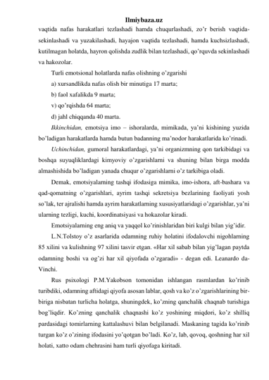 Ilmiybaza.uz 
vaqtida nafas harakatlari tezlashadi hamda chuqurlashadi, zo’r berish vaqtida-
sekinlashadi va yuzakilashadi, hayajon vaqtida tezlashadi, hamda kuchsizlashadi, 
kutilmagan holatda, hayron qolishda zudlik bilan tezlashadi, qo’rquvda sekinlashadi 
va hakozolar.  
Turli emotsional holatlarda nafas olishning o’zgarishi  
a) xursandlikda nafas olish bir minutiga 17 marta; 
b) faol xafalikda 9 marta;  
v) qo’rqishda 64 marta;  
d) jahl chiqqanda 40 marta.  
Ikkinchidan, emotsiya imo – ishoralarda, mimikada, ya’ni kishining yuzida 
bo’ladigan harakatlarda hamda butun badanning ma’nodor harakatlarida ko’rinadi. 
Uchinchidan, gumoral harakatlardagi, ya’ni organizmning qon tarkibidagi va 
boshqa suyuqliklardagi kimyoviy o’zgarishlarni va shuning bilan birga modda 
almashishida bo’ladigan yanada chuqur o’zgarishlarni o’z tarkibiga oladi. 
Demak, emotsiyalarning tashqi ifodasiga mimika, imo-ishora, aft-bashara va 
qad-qomatning o’zgarishlari, ayrim tashqi sekretsiya bezlarining faoliyati yosh 
so’lak, ter ajralishi hamda ayrim harakatlarning xususiyatlaridagi o’zgarishlar, ya’ni 
ularning tezligi, kuchi, koordinatsiyasi va hokazolar kiradi.  
Emotsiyalarning eng aniq va yaqqol ko’rinishlaridan biri kulgi bilan yig’idir.  
L.N.Tolstoy o’z asarlarida odamning ruhiy holatini ifodalovchi nigohlarning 
85 xilini va kulishning 97 xilini tasvir etgan. «Har xil sabab bilan yig’lagan paytda 
odamning boshi va og’zi har xil qiyofada o’zgaradi» - degan edi. Leanardo da-
Vinchi. 
Rus psixologi P.M.Yakobson tomonidan ishlangan rasmlardan ko’rinib 
turibdiki, odamning aftidagi qiyofa asosan lablar, qosh va ko’z o’zgarishlarining bir-
biriga nisbatan turlicha holatga, shuningdek, ko’zning qanchalik chaqnab turishiga 
bog’liqdir. Ko’zning qanchalik chaqnashi ko’z yoshining miqdori, ko’z shilliq 
pardasidagi tomirlarning kattalashuvi bilan belgilanadi. Maskaning tagida ko’rinib 
turgan ko’z o’zining ifodasini yo’qotgan bo’ladi. Ko’z, lab, qovoq, qoshning har xil 
holati, xatto odam chehrasini ham turli qiyofaga kiritadi.  
