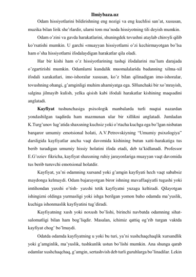 Ilmiybaza.uz 
Odam hissiyotlarini bildirishning eng nozigi va eng kuchlisi san’at, xususan, 
muzika bilan lirik she’rlardir, ularni tom ma’noda hissiyotning tili deyish mumkin. 
Odam o’zini va gavda harakatlarini, shuningdek tovushni ataylab chiroyli qilib 
ko’rsatishi mumkin. U garchi «muayyan hissiyotlarni o’zi kechirmayotgan bo’lsa 
ham o’sha hissiyotlarni ifodalaydigan harakatlar qila oladi.  
Har bir kishi ham o’z hissiyotlarining tashqi ifodalarini ma’lum darajada 
o’zgartirishi mumkin. Odamlarni kundalik muomalalarida badanning xilma-xil 
ifodali xarakatlari, imo-ishoralar xususan, ko’z bilan qilinadigan imo-ishoralar, 
tovushning ohangi, g’amginligi muhim ahamiyatga ega. SHunchaki bir xo’mrayish, 
salgina jilmayib kulish, yelka qisish kabi ifodali harakatlar kishining maqsadini 
anglatadi.  
Kayfiyat tushunchasiga psixologik manbalarda turli nuqtai nazardan 
yondashilgan taqdirda ham mazmunan ular bir xillikni anglatadi. Jumladan 
K.Turg’unov lug’atida shaxsning kuchsiz yoki o’rtacha kuchga ega bo’lgan nisbatan 
barqaror umumiy emotsional holati, A.V.Petrovskiyning “Umumiy psixologiya” 
darsligida kayfiyatlar ancha vaqt davomida kishining butun xatti-harakatiga tus 
berib turadigan umumiy hissiy holatini ifoda etadi, deb ta’kidlanadi. Professor 
E.G’oziev fikricha, kayfiyat shaxsning ruhiy jarayonlariga muayyan vaqt davomida 
tus berib turuvchi emotsional holatdir.  
Kayfiyat, ya’ni odamning xursand yoki g’amgin kayfiyati hech vaqt sababsiz 
maydonga kelmaydi. Odam bajarayotgan biror ishning mavaffaqiyatli tugashi yoki 
imtihondan yaxshi o’tish- yaxshi tetik kayfiyatni yuzaga keltiradi. Qilayotgan 
ishingizni oldinga yurmasligi yoki ishga berilgan yomon baho odamda ma’yuslik, 
kuchiga ishonmaslik kayfiyatini tug’diradi.  
Kayfiyatning xush yoki noxush bo’lishi, birinchi navbatda odamning sihat-
salomatligi bilan ham bog’liqdir. Masalan, ichimiz qattiq og’rib turgan vaktda 
kayfiyat chog’ bo’lmaydi.  
Odatda odamda kayfiyatning u yoki bu turi, ya’ni xushchaqchaqlik xursandlik 
yoki g’amginlik, ma’yuslik, tushkunlik ustun bo’lishi mumkin. Ana shunga qarab 
odamlar xushchaqchaq, g’amgin, sertashvish deb turli guruhlarga bo’linadilar. Lekin 
