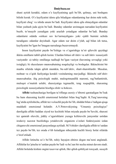 Ilmiybaza.uz 
shuni aytish kerakki, odam o’z kayfiyatining quli bo’lib, qolmay, uni boshqara 
bilishi kerak. O’z kayfiyatini idora qila biladigan odamlarning har doim ruhi tetik, 
kayfiyati chog’ va ishida unum bo’ladi. Kayfiyatni idora qila olmaydigan odamlar 
bilan yashash juda qiyin bo’ladi. Bunday odamlar arzimagan narsadan kayfiyatini 
buzib, to’msayib yuradigan yoki arazlab yotadigan odamlar bo’ladi. Bunday 
odamlarni odatda «sirkasi suv ko’tarmaydigan» yoki «jahli burnini uchida 
turadigan» odamlar deyishadi. Agar odam xar doim o’ylab, aql bilan ish tutsa, 
kayfiyatini bo’lgan bo’lmagan narsalarga buzavermaydi. 
Inson kayfiyatini paydo bo’lishiga va o’zgarishiga ta’sir qiluvchi quyidagi 
ikkita omillarni tahlil qilish lozim: Ulardan bittasi ob’ektiv va sub’ektiv xususiyatli 
vaziyatdir: a) tabiiy omillarga taalluqli bo’lgan vaziyat (havoning sovuqligi yoki 
issiqligi); b) shaxslararo munosabatning noqulayligi va boshqalar. Ikkinchisini bir 
manba sifatida talqin qilish mumkin, bu-sub’ektiv, shart-sharoitlardir. Masalan, 
mehnat va o’qish faoliyatiga kerakli vositalarning mavjudligi. Ikkinchi sub’ektiv 
munosabatlar, iliq psixologik muhit, muloqotmandlik maromi, rag’batlantirish, 
muloqot o’rnatish uslubi, shaxsiyatiga tegmaslik, teng xuquqlilik, shaxsning 
psixologik xususiyatlarini hisobga olish va hokozo.  
Affekt tushunchasiga berilgan ta’riflarga asosiy e’tiborni qaratadigan bo’lsak 
bu ham shaxsning kuchli emotsional holatlari bilan bog’liqdir. K.Turg’unovning 
lug’atida aytilishicha, affekt tez va kuchli paydo bo’lib, shiddat bilan o’tadigan qisqa 
muddatli emotsional holatdir. A.V.Petrovskiyning “Umumiy psixologiya” 
darsligida affekt haddan ziyod tez kechishi bilan miyada paydo bo’luvchi, shaxsni 
tez qamrab oluvchi, jiddiy o’zgarishlarni yuzaga keltiruvchi jarayonlar ustidan 
irodaviy nazorat buzilishiga yetaklovchi organizm a’zolari funktsiyasini izdan 
chiqaruvchi emotsional jarayonlarga aytiladi. M.Vohidov darsligida affekt to’satdan 
tez paydo bo’lib, tez orada o’tib ketadigan nihoyatda kuchli hissiy holat sifatida 
e’tirof etiladi.  
Affekt lotincha so’z bo’lib, ruhiy hayajon ehtiros degan ma’noni anglatadi. 
Affektlar ko’pincha to’satdan paydo bo’ladi va ba’zan bir necha minut davom etadi. 
Affekt holatida kishini ongini tasavvur qilish, fikr qilish qobiliyati torayadi, susayib 
