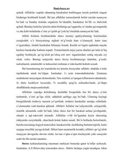 Ilmiybaza.uz 
qoladi. Affektlar vaqtida odamning harakatlari kutilmagan tarzda portlash singari 
birdaniga boshlanib ketadi. Ba’zan affektlar tormozlanish holati tarzida namoyon 
bo’ladi va bunday holatda organizm bo’shashib, harakatsiz bo’lib va shalvirab 
qoladi. Bunday holat ko’pincha odam birdaniga qo’rqqanida, to’satdan quvonganida 
va shu kabi holatlarda o’zini yo’qotib qo’yish ko’rinishida namoyon bo’ladi.  
Affekt holatini boshlanishida shaxs insoniy qadriyatlarning barchasidan 
uzoqlashib, o’z hissiyotining oqibati to’g’risida ham o’ylamaydi, hatto tana 
o’zgarishlari, ifodali harakatlar bilinmay boradi. Kuchli zo’riqish oqibatida mayda 
kuchsiz harakatlar barham topadi. Tormozlanish miya yarim sharlari po’stini to’liq 
egallay boshlaydi, qo’zg’alish po’stloq osti nerv tugunlaridan oraliq miyada avj 
oladi, xolos. Buning natijasida shaxs hissiy kechinmasiga (dahshat, g’azab, 
nafratlanish, umidsizlik va hokazolar) nisbatan o’zida kuchli hohish sezadi.  
Ma’lumotlarning ko’rsatishicha ko’pincha hissiyotlar affektiv shaklda o’tishi 
tajribalarda sinab ko’rilgan. Jumladan: 1) teatr tomoshabinlarida; 2)tantana 
nashidasini surayotgan olomonlarda; 3)es-xushini yo’qotgan telbasimon odamlarda; 
4) ilmiy kashfiyot laxzasida; 5) tasodifiy qizg’in uchrashuvlarda, jo’shqin 
shodliklarda mujassamlashadi. 
Affektlar vujudga kelishining dastlabki bosqichida har bir shaxs o’zini 
tushunish, o’zini qo’lga olish, uddalash qurbiga ega bo’ladi. Ularning keyingi 
bosqichlarida irodaviy nazorat yo’qotiladi, irodasiz harakatlar amalga oshiriladi, 
o’ylamasdan xatti-harakat qilinadi. Affektiv holatlar ma’suliyatsizlik, axloqsizlik, 
mastlik alomatida sodir bo’ladi, lekin shaxs har bir harakati uchun javobgardir, 
chunki u aql-zakovatli insondir. Affektlar o’tib bo’lgandan keyin shaxsning 
ruhiyatida osoyishtalik, charchash holati hukm suradi. Ba’zi hollarda holsizlanish, 
barcha narsalarga loqayd munosabat, harakatsizlik, faollikning barham topishi, hatto 
uyquga moyillik yuzaga keladi. SHuni ham unutmaslik kerakki, affektiv qo’zg’alish 
muayyan davrgacha davom etishi, ba’zan o’qtin-o’qtin kuchayishi yoki susayishi 
sodir bo’lib turishi mumkin.  
Stress tushunchasining mazmuni mohiyati borasida qator ta’riflar uchraydi. 
Jumladan, A.V.Petrovskiy tomonidan stress– ffektiv holatga yaqin turadigan, lekin 
