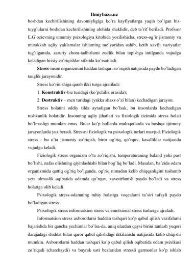 Ilmiybaza.uz 
boshdan kechirilishining davomiyligiga ko’ra kayfiyatlarga yaqin bo’lgan his-
tuyg’ularni boshdan kechirilishining alohida shaklidir, deb ta’rif beriladi. Profssor 
E.G’ozievning umumiy psixologiya kitobida yozilishicha, stress-og’ir jismoniy va 
murakkab aqliy yuklamalar ishlarning me’yoridan oshib, ketib xavfli vaziyatlar 
tug’ilganida, zaruriy chora-tadbirlarni zudlik bilan topishga intilganda vujudga 
keladigan hissiy zo’riqishlar sifatida ko’rsatiladi.  
Stress-inson organizmini haddan tashqari zo’riqish natijasida paydo bo’ladigan 
tanglik jarayonidir.  
Stress ko’rinishiga qarab ikki turga ajratiladi:  
1. Konstruktiv-biz turidagi (ko’pchilik orasida);  
2. Destruktiv – men turidagi (yakka shaxs o’zi bilan) kechadigan jarayon. 
Stress holatini oddiy tilda aytadigan bo’lsak, bu insonlarda kechadigan 
tushkunlik holatidir. Insonning aqliy jihatlari va fiziologik tizimida stress holati 
bo’lmasligi mumkin emas. Bular ko’p hollarda muloqotlarda va boshqa ijtimoiy 
jarayonlarda yuz beradi. Stressni fiziologik va psixologik turlari mavjud. Fiziologik 
stress - bu o’ta jismoniy zo’riqish, biror og’riq, qo’rquv, kasalliklar natijasida 
vujudga keladi.  
Fiziologik stress organizm o’ta zo’riqishi, temperaturaning baland yoki past 
bo’lishi, nafas olishning qiyinlashishi bilan bog’liq bo’ladi. Masalan, ba’zida odam 
organizmida qattiq og’riq bo’lganda, og’riq nimadan kelib chiqqanligini tushunib 
yeta olmaslik oqibatida odamda qo’rquv, xavotirlanish paydo bo’ladi va stress 
holatiga olib keladi. 
Psixologik stress-odamning ruhiy holatiga voqealarni ta’siri tufayli paydo 
bo’ladigan stress . 
Psixologik stress informatsion stress va emotsional stress turlariga ajraladi. 
Informatsion stress axborotlarni haddan tashqari ko’p qabul qilish vazifalarni 
bajarishda bir qancha yechimlar bo’lsa-da, aniq ulardan qaysi birini tanlash yuqori 
darajadagi shiddat bilan qaror qabul qilishdagi ikkilanishi natijasida kelib chiqishi 
mumkin. Axborotlarni haddan tashqari ko’p qabul qilish oqibatida odam psixikasi 
zo’riqadi (charchaydi) va buyrak usti bezlaridan stressli garmonlar ko’p ishlab 
