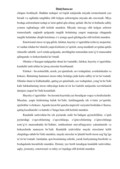 Ilmiybaza.uz 
chiqara boshlaydi. Haddan tashqari zo’riqish natijasida miyada tormozlanish yuz 
beradi va oqibatda tanglikka olib kelgan axborotgina miyada aks etaveradi. Miya 
boshqa axborotlarni tashqi ta’sirni qabul qila olmay qoladi. Bu ba’zi hollarda salbiy 
yomon oqibatlarga olib kelishi mumkin. Miyada stressga olib kelgan axborot 
tormozlanib, saqlanib qolganda tanglik holatining yuqori nuqtasiga chiqqanda 
tanglik holatidan chiqib ketolmay o’z joniga qasd qilishgacha olib kelishi mumkin.  
Emotsional stress-ta’qiq qilish, falokat, hayotiy o’zgarishlar (oilaviy mojarolar, 
to’satdan ishdan bo’shatish yaqin kishisini yo’qotish, uzoq muddatli sevgidan qutila 
olmaslik sababli, xavf ostida qolganda, atrofdagilar tomonidan noto’g’ri munosabat 
qilinganda va hokazolarda) ko’rinadi.  
Olimlar o’tkazgan tadqiqotlar shuni ko’rsatadiki, falokat, hayotiy o’zgarishlar, 
kundalik tashvishlar ko’proq stresslar hisoblanadi.  
Falokat – bu notinchlik, urush, yer qimirlash, suv toshqinlari, avtohalokatlar va 
hokazo. Bularning hammasi inson ruhiy holatiga juda katta salbiy ta’sir ko’rsatadi. 
Olimlar shuni ta’kidlashadiki, qattiq yer qimirlashi, suv toshqinlari, yong’in bo’lishi 
kabi falokatlarning inson ruhiyatiga katta ta’sir ko’rsatishi natijasida xavotirlanish 
darajasi yuqori bo’lishi kuzatiladi.  
Hayotiy o’zgarishlar - bu insonni hayotida yuz beradigan voqea va hodisalardir. 
Masalan, yaqin kishisining halok bo’lishi, kutilmaganda ish o’rnini yo’qotishi, 
ajralishlar va hokazo. Agarda inson bir qancha inqirozli vaziyatni boshidan o’tkazsa, 
qattiq kasallanishi va hattoki o’limga ham olib kelishi mumkin. 
Kundalik tashvishlar-bu ish joylarida sodir bo’ladigan qiyinchiliklar, o’qish 
joylaridagi o’quvchilarning o’quvchilarga, o’qituvchilarning o’qituvchilarga 
noto’g’ri munosabatda bo’lishlari, imtihonlarni muvaffaqiyatsiz yakunlanishi va 
hokazolarda namoyon bo’ladi. Kundalik tashvishlar mayda stresslarni kelib 
chiqishiga sabab bo’lishi mumkin, mayda stresslar to’planib borib inson sog’lig’iga 
ta’sir ko’rsatadi. Jumladan, qon bosimining oshishi, yurak faoliyatining buzilishi va 
boshqalarda kuzatilishi mumkin. Doimiy yuz berib turadigan kundalik tashvishlar, 
aqliy, jismoniy, emotsional va ruhiy zo’riqishga olib kelishi mumkin  
