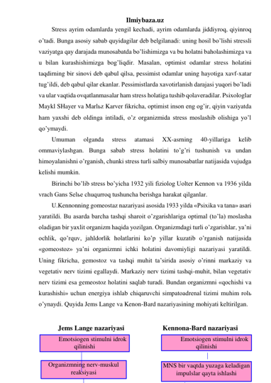 Ilmiybaza.uz 
Stress ayrim odamlarda yengil kechadi, ayrim odamlarda jiddiyroq, qiyinroq 
o’tadi. Bunga asosiy sabab quyidagilar deb belgilanadi: uning hosil bo’lishi stressli 
vaziyatga qay darajada munosabatda bo’lishimizga va bu holatni baholashimizga va 
u bilan kurashishimizga bog’liqdir. Masalan, optimist odamlar stress holatini 
taqdirning bir sinovi deb qabul qilsa, pessimist odamlar uning hayotiga xavf-xatar 
tug’ildi, deb qabul qilar ekanlar. Pessimistlarda xavotirlanish darajasi yuqori bo’ladi 
va ular vaqtida ovqatlanmasalar ham stress holatiga tushib qolaveradilar. Psixologlar 
Maykl SHayer va Marlьz Karver fikricha, optimist inson eng og’ir, qiyin vaziyatda 
ham yaxshi deb oldinga intiladi, o’z organizmida stress moslashib olishiga yo’l 
qo’ymaydi.  
Umuman 
olganda 
stress 
atamasi 
XX-asrning 
40-yillariga 
kelib 
ommaviylashgan. Bunga sabab stress holatini to’g’ri tushunish va undan 
himoyalanishni o’rganish, chunki stress turli salbiy munosabatlar natijasida vujudga 
kelishi mumkin.  
Birinchi bo’lib stress bo’yicha 1932 yili fiziolog Uolter Kennon va 1936 yilda 
vrach Gans Selьe chuqurroq tushuncha berishga harakat qilganlar.  
U.Kennonning gomeostaz nazariyasi asosida 1933 yilda «Psixika va tana» asari 
yaratildi. Bu asarda barcha tashqi sharoit o’zgarishlariga optimal (to’la) moslasha 
oladigan bir yaxlit organizm haqida yozilgan. Organizmdagi turli o’zgarishlar, ya’ni 
ochlik, qo’rquv, jahldorlik holatlarini ko’p yillar kuzatib o’rganish natijasida 
«gomeostoz» ya’ni organizmni ichki holatini davomiyligi nazariyasi yaratildi. 
Uning fikricha, gemostoz va tashqi muhit ta’sirida asosiy o’rinni markaziy va 
vegetativ nerv tizimi egallaydi. Markaziy nerv tizimi tashqi-muhit, bilan vegetativ 
nerv tizimi esa gemeostoz holatini saqlab turadi. Bundan organizmni «qochishi va 
kurashishi» uchun energiya ishlab chiqaruvchi simpatoadrenal tizimi muhim rolь 
o’ynaydi. Quyida Jems Lange va Kenon-Bard nazariyasining mohiyati keltirilgan. 
 
 
 
 
Jems Lange nazariyasi 
 
Emotsiogen stimulni idrok 
qilinishi 
 
Organizmning nerv-muskul 
reaksiyasi 
Kennona-Bard nazariyasi 
 
Emotsiogen stimulni idrok 
qilinishi 
 
MNS bir vaqtda yuzaga keladigan 
impulslar qayta ishlashi 
 
