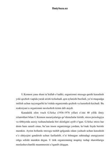 Ilmiybaza.uz 
 
 
 
 
 
 
 
 
 
 
 
 
 
 
 
 
 
 
 
U.Kennon yana shuni ta’kidlab o’tadiki, organizmni stressga qarshi kurashish 
yoki qochish vaqtida yurak urishi tezlashadi, qon aylanishi buziladi, ya’ni maqsadga 
intilish uchun tayyorgarlik ko’rishda organizmda qochish va kurashish kechadi. Bu 
reaktsiyani u organizmni moslashish tizimi deb ataydi. 
Kanadalik olim vrach G.Selьe (1936-1976 yillar) o’zini 40 yillik ilmiy 
izlanishlari bilan U.Kennon nazariyalariga qo’shimchalar kiritib, stress psixologiya 
va tibbiyotda asosiy tushunchalarda biri ekinligini aytib o’tgan. G.Selьe stress har 
doim ham zararli emas, ba’zan inson organizmiga yordam, ko’mak foyda berishi 
mumkin. Ayrim hollarda stressga tushib qolganda odam yashash uchun kurashish 
o’z ehtiyojini qondirish uchun faollashib, o’zi bilmagan zahiradagi energiyasini 
ishga solishi mumkin degan. U tirik organizmning noqulay tashqi sharoitlariga 
moslashuvchanlik muammosini o’rganib chiqqan.  
