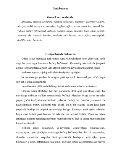 Ilmiybaza.uz 
 
Tayanch so`z va iborala: 
Emotsiya, hissiyot, kechinma, hissiyot funksiyasi: imprissiv, eksprissiv tomon, 
hissiyot shakli: hissiy ton, emotsiya, kayfiyat, affekt, stress, stenik his, astenik his, 
yuksak hislar: intellektual, axloqiy, praksik, Iroda, maqsad, tilak, istak, xohish, 
irodaviy akt, irodaviy harakat, irodaviy zo`r berish, shaxs sifati: mustaqillik, 
dadillik, sabr, bardosh.  
 
 
Hissiyot haqida tushuncha 
Odam tashqi muhitdagi turli-tuman narsa va hodisalarni idrok qilar ekan, hech 
vaqt bu narsalarga batamom befarq bo’lmaydi. Odamning aks ettirish jarayoni 
doimo faol xarakterga egadir. Aks ettirish jarayoni quyidagilarni qamrab oladi: 
a) shaxsning ehtiyojni qondirish imkoniyatiga egaligini;  
b) qondirishga yordam beradigan yoki qarshilik ko’rsatadigan ob’ektlarga 
sub’ekt sifatida qatnashishi;  
v) uni harakat qildiruvchi bilimga intiltiruvchi munosabatlar va hakozo. 
CHunki odam atrofidagi har turli narsalarni idrok qilib aks ettirar ekan, bu 
narsalarga nisbatan ma’lum munosabatda bo’ladi. Masalan, bizga ayrim narsalar 
yoqsa, ya’ni kayfiyatimizni ko’tarib yuborsa, boshqa bir narsalar yoqmaydi va 
kayfiyatimizni buzib, dilimizni xira qiladi. Ba’zi bir ovqatni odam juda ham 
yoqtiradi, boshqa bir ovqatni esa mutlaqo ko’rgisi kelmaydi yoki ayrim odamlar 
bizga xush keladi yoki boshqa bir odamlar esa noxush keladi. Umuman odam 
atrofidagi hamma narsalarga nisbatan munosabatda bo’ladi va uning munosabatlari 
ham aks ettiriladi. 
Kishilar 
idrok 
qilayotgan, 
ko’rayotgan, 
eshitayotgan, 
bajarayotgan, 
o’ylayotgan, orzu qiladigan narsalarga befarq bo’lmaydilar. Bir xil predmetlar, 
shaxslar, xarakterlar, voqealar bizni quvontiradi, boshqalari xafa qiladi yana 
boshqalari g’azab, nafratimizni uyg’otadi. Biz xavf ostida qolganimizda qo’rquvni 
