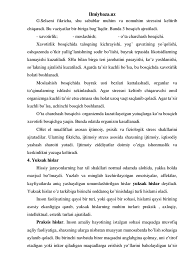 Ilmiybaza.uz 
G.Selьeni fikricha, shu sabablar muhim va nomuhim stressini keltirib 
chiqaradi. Bu vaziyatlar bir-biriga bog’liqdir. Bunda 3 bosqich ajratiladi.  
- xavotirlik;  
- moslashish; 
 
- o’ta charchash bosqichi. 
Xavotirlik bosqichida taloqning kichrayishi, yog’ qavatining yo’qolishi, 
oshqozonda o’tkir yallig’lanishning sodir bo’lishi, buyrak tepasida likotsidlarning 
kamayishi kuzatiladi. SHu bilan birga teri jarohatini pasayishi, ko’z yoshlanishi, 
so’lakning ajralishi kuzatiladi. Agarda ta’sir kuchli bo’lsa, bu bosqichda xavotirlik 
holati boshlanadi.  
Moslashish bosqichida buyrak usti bezlari kattalashadi, organlar va 
to’qimalarning ishlashi sekinlashadi. Agar stressni keltirib chiqaruvchi omil 
organizmga kuchli ta’sir etsa etmasa shu holat uzoq vaqt saqlanib qoladi. Agar ta’sir 
kuchli bo’lsa, uchinchi bosqich boshlanadi.  
O’ta charchash bosqichi- organizmda kuzatilayotgan yutuqlarga ko’ra bosqich 
xavotirli bosqichga yaqin. Bunda odatda organizm kasallanadi.  
CHet el mualliflari asosan ijtimoiy, psixik va fiziologik stress shakllarini 
ajratadilar. Ularning fikricha, ijtimoiy stress asosida shaxsning ijtimoiy, iqtisodiy 
yashash sharoiti yotadi. Ijtimoiy ziddiyatlar doimiy o’ziga ishonmaslik va 
keskinlikni yuzaga keltiradi.  
4. Yuksak hislar 
Hissiy jarayonlarning har xil shakllari normal odamda alohida, yakka holda 
mavjud bo’lmaydi. Yuzlab va minglab kechirilayotgan emotsiyalar, affektlar, 
kayfiyatlarda aniq yashaydigan umumlashtirilgan hislar yuksak hislar deyiladi. 
Yuksak hislar o’z tarkibiga birinchi soddaroq ko’rinishdagi turli hislarni oladi.  
Inson faoliyatining qaysi bir turi, yoki qaysi bir sohasi, hislarni qaysi birining 
asosiy ekanligiga qarab, yuksak hislarning muhim turlari: praksik , axloqiy, 
intellektual, estetik turlari ajratiladi.  
Praksis hislar. Inson amaliy hayotining istalgan sohasi maqsadga muvofiq 
aqliy faoliyatiga, shaxsning ularga nisbatan muayyan munosabatda bo’lish sohasiga 
aylanib qoladi. Bu birinchi navbatda biror maqsadni anglabgina qolmay, uni e’tirof 
etadigan yoki inkor qiladigan maqsadlarga erishish yo’llarini baholaydigan ta’sir 
