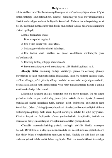 Ilmiybaza.uz 
qilish usullari va ko’lamlarini ma’qullaydigan va ma’qullamaydigan, ularni to’g’ri 
tanlanganligiga shubhalanadigan, nihoyat muvaffaqiyat yoki muvaffaqiyatsizlik 
hissini kechiradigan mehnat faoliyatida kuzatiladi. Mehnat inson hayotining asosi 
bo’lib, insonning mehnatga bo’lgan hissiy munosabati yuksak hislar orasida muhim 
o’rinni egallaydi, 
Mehnat faoliyatida shaxs:  
1. Biror maqsadni anglaydi. 
2. Uni e’tirof qiladi yoki inkor etadi. 
3. Maksadga erishish yullarini baholaydi. 
4. Uni tadbik etish usullari va qurol vositalarini ma’kullaydi yoki 
ma’qullamaydi. 
5. Ularning tanlanganligiga shubhalanadi. 
6. Inson muvaffaqiyat yoki muvaffaqiyatsizlik hissini kechiradi va h. 
Ahloqiy hislar odamning boshqa kishilarga, jamoa va o’zining ijtimoiy 
burchlariga bo’lgan munosabatlarida ifodalanadi. Inson bu hislarni kechirar ekan, 
ma’lum ahloqqa, ya’ni ijtimoiy ahloq - qoidalari va normalari majmuiga asoslanib, 
boshqa kishilarning xatti-harakatlariga yoki ruhiy hususiyatlariga hamda o’zining 
xatti-harakatlariga baho beradi. 
SHaxsning yetakchi ahloqiy hislaridan biri bu burch hissidir. Bu his odam 
yashab va ishlab turgan tor doiradagi jamoa (oila, maktab, ishlab chiqarish, korxona) 
manfaatlari nuqtai nazaridan turib, harakat qilish lozimligini anglaganda ham 
kechiriladi. Odam o’zining ijtimoiy burchlari nimalardan iborat ekanligini bilib va 
tushunibgina qolmay, balki ularni bajarish zarurligini ichdan his qilib qayg’uradi. 
Kishilar hayoti va faoliyatida o’zaro yordamlashish, hamjihatlik, intilish va 
manfaatlar birligiga asoslangan o’rtoqlik munosabatlari yuzaga keladi.  
O’rtoqlik munosabatlarining yuksak cho’qqisi do’stlik hissida namoyon 
bo’ladi. Do’stlik hissi o’rtog’iga mehribonlikda uni ko’rish u bilan gaplashish o’z 
fikr hislari bilan o’rtoqlashishda namoyon bo’ladi. Haqiqiy do’stlik hissi do’stga 
nisbatan yuksak talabchanlik bilan bog’liqdir. Xato va kamchiliklarni tuzatishga 
