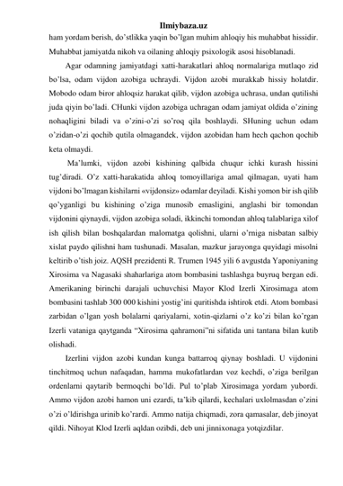 Ilmiybaza.uz 
ham yordam berish, do’stlikka yaqin bo’lgan muhim ahloqiy his muhabbat hissidir. 
Muhabbat jamiyatda nikoh va oilaning ahloqiy psixologik asosi hisoblanadi. 
Agar odamning jamiyatdagi xatti-harakatlari ahloq normalariga mutlaqo zid 
bo’lsa, odam vijdon azobiga uchraydi. Vijdon azobi murakkab hissiy holatdir. 
Mobodo odam biror ahloqsiz harakat qilib, vijdon azobiga uchrasa, undan qutilishi 
juda qiyin bo’ladi. CHunki vijdon azobiga uchragan odam jamiyat oldida o’zining 
nohaqligini biladi va o’zini-o’zi so’roq qila boshlaydi. SHuning uchun odam 
o’zidan-o’zi qochib qutila olmagandek, vijdon azobidan ham hech qachon qochib 
keta olmaydi. 
 Ma’lumki, vijdon azobi kishining qalbida chuqur ichki kurash hissini 
tug’diradi. O’z xatti-harakatida ahloq tomoyillariga amal qilmagan, uyati ham 
vijdoni bo’lmagan kishilarni «vijdonsiz» odamlar deyiladi. Kishi yomon bir ish qilib 
qo’yganligi bu kishining o’ziga munosib emasligini, anglashi bir tomondan 
vijdonini qiynaydi, vijdon azobiga soladi, ikkinchi tomondan ahloq talablariga xilof 
ish qilish bilan boshqalardan malomatga qolishni, ularni o’rniga nisbatan salbiy 
xislat paydo qilishni ham tushunadi. Masalan, mazkur jarayonga quyidagi misolni 
keltirib o’tish joiz. AQSH prezidenti R. Trumen 1945 yili 6 avgustda Yaponiyaning 
Xirosima va Nagasaki shaharlariga atom bombasini tashlashga buyruq bergan edi. 
Amerikaning birinchi darajali uchuvchisi Mayor Klod Izerli Xirosimaga atom 
bombasini tashlab 300 000 kishini yostig’ini quritishda ishtirok etdi. Atom bombasi 
zarbidan o’lgan yosh bolalarni qariyalarni, xotin-qizlarni o’z ko’zi bilan ko’rgan 
Izerli vataniga qaytganda “Xirosima qahramoni”ni sifatida uni tantana bilan kutib 
olishadi. 
Izerlini vijdon azobi kundan kunga battarroq qiynay boshladi. U vijdonini 
tinchitmoq uchun nafaqadan, hamma mukofatlardan voz kechdi, o’ziga berilgan 
ordenlarni qaytarib bermoqchi bo’ldi. Pul to’plab Xirosimaga yordam yubordi. 
Ammo vijdon azobi hamon uni ezardi, ta’kib qilardi, kechalari uxlolmasdan o’zini 
o’zi o’ldirishga urinib ko’rardi. Ammo natija chiqmadi, zora qamasalar, deb jinoyat 
qildi. Nihoyat Klod Izerli aqldan ozibdi, deb uni jinnixonaga yotqizdilar.  
