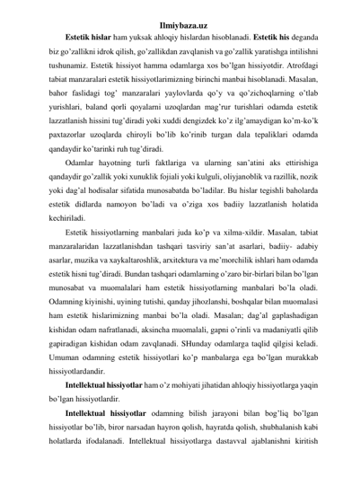 Ilmiybaza.uz 
Estetik hislar ham yuksak ahloqiy hislardan hisoblanadi. Estetik his deganda 
biz go’zallikni idrok qilish, go’zallikdan zavqlanish va go’zallik yaratishga intilishni 
tushunamiz. Estetik hissiyot hamma odamlarga xos bo’lgan hissiyotdir. Atrofdagi 
tabiat manzaralari estetik hissiyotlarimizning birinchi manbai hisoblanadi. Masalan, 
bahor faslidagi tog’ manzaralari yaylovlarda qo’y va qo’zichoqlarning o’tlab 
yurishlari, baland qorli qoyalarni uzoqlardan mag’rur turishlari odamda estetik 
lazzatlanish hissini tug’diradi yoki xuddi dengizdek ko’z ilg’amaydigan ko’m-ko’k 
paxtazorlar uzoqlarda chiroyli bo’lib ko’rinib turgan dala tepaliklari odamda 
qandaydir ko’tarinki ruh tug’diradi.  
Odamlar hayotning turli faktlariga va ularning san’atini aks ettirishiga 
qandaydir go’zallik yoki xunuklik fojiali yoki kulguli, oliyjanoblik va razillik, nozik 
yoki dag’al hodisalar sifatida munosabatda bo’ladilar. Bu hislar tegishli baholarda 
estetik didlarda namoyon bo’ladi va o’ziga xos badiiy lazzatlanish holatida 
kechiriladi.  
Estetik hissiyotlarning manbalari juda ko’p va xilma-xildir. Masalan, tabiat 
manzaralaridan lazzatlanishdan tashqari tasviriy san’at asarlari, badiiy- adabiy 
asarlar, muzika va xaykaltaroshlik, arxitektura va me’morchilik ishlari ham odamda 
estetik hisni tug’diradi. Bundan tashqari odamlarning o’zaro bir-birlari bilan bo’lgan 
munosabat va muomalalari ham estetik hissiyotlarning manbalari bo’la oladi. 
Odamning kiyinishi, uyining tutishi, qanday jihozlanshi, boshqalar bilan muomalasi 
ham estetik hislarimizning manbai bo’la oladi. Masalan; dag’al gaplashadigan 
kishidan odam nafratlanadi, aksincha muomalali, gapni o’rinli va madaniyatli qilib 
gapiradigan kishidan odam zavqlanadi. SHunday odamlarga taqlid qilgisi keladi. 
Umuman odamning estetik hissiyotlari ko’p manbalarga ega bo’lgan murakkab 
hissiyotlardandir.  
Intellektual hissiyotlar ham o’z mohiyati jihatidan ahloqiy hissiyotlarga yaqin 
bo’lgan hissiyotlardir.  
Intellektual hissiyotlar odamning bilish jarayoni bilan bog’liq bo’lgan 
hissiyotlar bo’lib, biror narsadan hayron qolish, hayratda qolish, shubhalanish kabi 
holatlarda ifodalanadi. Intellektual hissiyotlarga dastavval ajablanishni kiritish 
