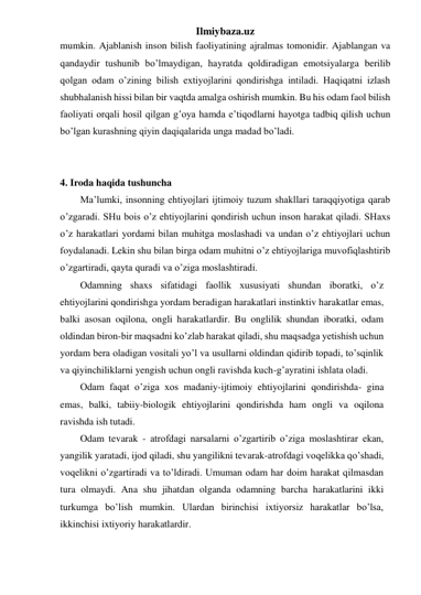 Ilmiybaza.uz 
mumkin. Ajablanish inson bilish faoliyatining ajralmas tomonidir. Ajablangan va 
qandaydir tushunib bo’lmaydigan, hayratda qoldiradigan emotsiyalarga berilib 
qolgan odam o’zining bilish extiyojlarini qondirishga intiladi. Haqiqatni izlash 
shubhalanish hissi bilan bir vaqtda amalga oshirish mumkin. Bu his odam faol bilish 
faoliyati orqali hosil qilgan g’oya hamda e’tiqodlarni hayotga tadbiq qilish uchun 
bo’lgan kurashning qiyin daqiqalarida unga madad bo’ladi. 
 
 
4. Iroda haqida tushuncha 
Ma’lumki, insonning ehtiyojlari ijtimoiy tuzum shakllari taraqqiyotiga qarab 
o’zgaradi. SHu bois o’z ehtiyojlarini qondirish uchun inson harakat qiladi. SHaxs 
o’z harakatlari yordami bilan muhitga moslashadi va undan o’z ehtiyojlari uchun 
foydalanadi. Lekin shu bilan birga odam muhitni o’z ehtiyojlariga muvofiqlashtirib 
o’zgartiradi, qayta quradi va o’ziga moslashtiradi.  
Odamning shaxs sifatidagi faollik xususiyati shundan iboratki, o’z 
ehtiyojlarini qondirishga yordam beradigan harakatlari instinktiv harakatlar emas, 
balki asosan oqilona, ongli harakatlardir. Bu onglilik shundan iboratki, odam 
oldindan biron-bir maqsadni ko’zlab harakat qiladi, shu maqsadga yetishish uchun 
yordam bera oladigan vositali yo’l va usullarni oldindan qidirib topadi, to’sqinlik 
va qiyinchiliklarni yengish uchun ongli ravishda kuch-g’ayratini ishlata oladi. 
Odam faqat o’ziga xos madaniy-ijtimoiy ehtiyojlarini qondirishda- gina 
emas, balki, tabiiy-biologik ehtiyojlarini qondirishda ham ongli va oqilona 
ravishda ish tutadi. 
Odam tevarak - atrofdagi narsalarni o’zgartirib o’ziga moslashtirar ekan, 
yangilik yaratadi, ijod qiladi, shu yangilikni tevarak-atrofdagi voqelikka qo’shadi, 
voqelikni o’zgartiradi va to’ldiradi. Umuman odam har doim harakat qilmasdan 
tura olmaydi. Ana shu jihatdan olganda odamning barcha harakatlarini ikki 
turkumga bo’lish mumkin. Ulardan birinchisi ixtiyorsiz harakatlar bo’lsa, 
ikkinchisi ixtiyoriy harakatlardir.  
