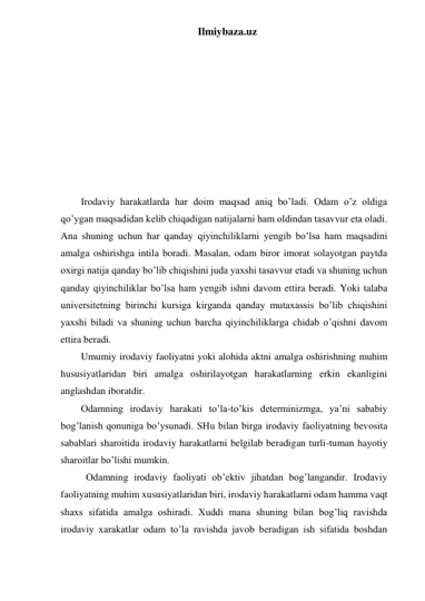 Ilmiybaza.uz 
 
 
 
 
 
 
 
 
 
Irodaviy harakatlarda har doim maqsad aniq bo’ladi. Odam o’z oldiga 
qo’ygan maqsadidan kelib chiqadigan natijalarni ham oldindan tasavvur eta oladi. 
Ana shuning uchun har qanday qiyinchiliklarni yengib bo’lsa ham maqsadini 
amalga oshirishga intila boradi. Masalan, odam biror imorat solayotgan paytda 
oxirgi natija qanday bo’lib chiqishini juda yaxshi tasavvur etadi va shuning uchun 
qanday qiyinchiliklar bo’lsa ham yengib ishni davom ettira beradi. Yoki talaba 
universitetning birinchi kursiga kirganda qanday mutaxassis bo’lib chiqishini 
yaxshi biladi va shuning uchun barcha qiyinchiliklarga chidab o’qishni davom 
ettira beradi. 
Umumiy irodaviy faoliyatni yoki alohida aktni amalga oshirishning muhim 
hususiyatlaridan biri amalga oshirilayotgan harakatlarning erkin ekanligini 
anglashdan iboratdir.  
Odamning irodaviy harakati to’la-to’kis determinizmga, ya’ni sababiy 
bog’lanish qonuniga bo’ysunadi. SHu bilan birga irodaviy faoliyatning bevosita 
sabablari sharoitida irodaviy harakatlarni belgilab beradigan turli-tuman hayotiy 
sharoitlar bo’lishi mumkin.  
  Odamning irodaviy faoliyati ob’ektiv jihatdan bog’langandir. Irodaviy 
faoliyatning muhim xususiyatlaridan biri, irodaviy harakatlarni odam hamma vaqt 
shaxs sifatida amalga oshiradi. Xuddi mana shuning bilan bog’liq ravishda 
irodaviy xarakatlar odam to’la ravishda javob beradigan ish sifatida boshdan 
