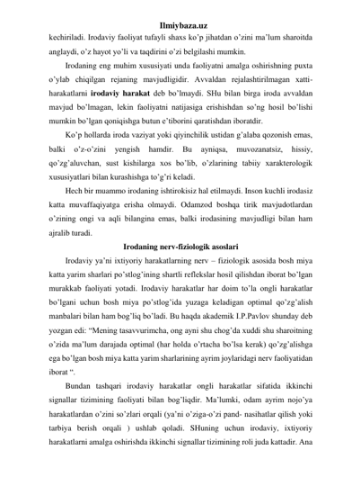 Ilmiybaza.uz 
kechiriladi. Irodaviy faoliyat tufayli shaxs ko’p jihatdan o’zini ma’lum sharoitda 
anglaydi, o’z hayot yo’li va taqdirini o’zi belgilashi mumkin.  
Irodaning eng muhim xususiyati unda faoliyatni amalga oshirishning puxta 
o’ylab chiqilgan rejaning mavjudligidir. Avvaldan rejalashtirilmagan xatti-
harakatlarni irodaviy harakat deb bo’lmaydi. SHu bilan birga iroda avvaldan 
mavjud bo’lmagan, lekin faoliyatni natijasiga erishishdan so’ng hosil bo’lishi 
mumkin bo’lgan qoniqishga butun e’tiborini qaratishdan iboratdir.  
Ko’p hollarda iroda vaziyat yoki qiyinchilik ustidan g’alaba qozonish emas, 
balki 
o’z-o’zini 
yengish 
hamdir. 
Bu 
ayniqsa, 
muvozanatsiz, 
hissiy, 
qo’zg’aluvchan, sust kishilarga xos bo’lib, o’zlarining tabiiy xarakterologik 
xususiyatlari bilan kurashishga to’g’ri keladi.  
Hech bir muammo irodaning ishtirokisiz hal etilmaydi. Inson kuchli irodasiz 
katta muvaffaqiyatga erisha olmaydi. Odamzod boshqa tirik mavjudotlardan 
o’zining ongi va aqli bilangina emas, balki irodasining mavjudligi bilan ham 
ajralib turadi. 
Irodaning nerv-fiziologik asoslari 
Irodaviy ya’ni ixtiyoriy harakatlarning nerv – fiziologik asosida bosh miya 
katta yarim sharlari po’stlog’ining shartli reflekslar hosil qilishdan iborat bo’lgan 
murakkab faoliyati yotadi. Irodaviy harakatlar har doim to’la ongli harakatlar 
bo’lgani uchun bosh miya po’stlog’ida yuzaga keladigan optimal qo’zg’alish 
manbalari bilan ham bog’liq bo’ladi. Bu haqda akademik I.P.Pavlov shunday deb 
yozgan edi: “Mening tasavvurimcha, ong ayni shu chog’da xuddi shu sharoitning 
o’zida ma’lum darajada optimal (har holda o’rtacha bo’lsa kerak) qo’zg’alishga 
ega bo’lgan bosh miya katta yarim sharlarining ayrim joylaridagi nerv faoliyatidan 
iborat “.  
Bundan tashqari irodaviy harakatlar ongli harakatlar sifatida ikkinchi 
signallar tizimining faoliyati bilan bog’liqdir. Ma’lumki, odam ayrim nojo’ya 
harakatlardan o’zini so’zlari orqali (ya’ni o’ziga-o’zi pand- nasihatlar qilish yoki 
tarbiya berish orqali ) ushlab qoladi. SHuning uchun irodaviy, ixtiyoriy 
harakatlarni amalga oshirishda ikkinchi signallar tizimining roli juda kattadir. Ana 
