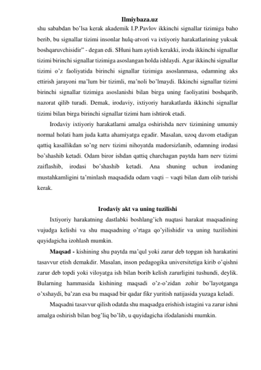 Ilmiybaza.uz 
shu sababdan bo’lsa kerak akademik I.P.Pavlov ikkinchi signallar tizimiga baho 
berib, bu signallar tizimi insonlar hulq-atvori va ixtiyoriy harakatlarining yuksak 
boshqaruvchisidir” - degan edi. SHuni ham aytish kerakki, iroda ikkinchi signallar 
tizimi birinchi signallar tizimiga asoslangan holda ishlaydi. Agar ikkinchi signallar 
tizimi o’z faoliyatida birinchi signallar tizimiga asoslanmasa, odamning aks 
ettirish jarayoni ma’lum bir tizimli, ma’noli bo’lmaydi. Ikkinchi signallar tizimi 
birinchi signallar tizimiga asoslanishi bilan birga uning faoliyatini boshqarib, 
nazorat qilib turadi. Demak, irodaviy, ixtiyoriy harakatlarda ikkinchi signallar 
tizimi bilan birga birinchi signallar tizimi ham ishtirok etadi.  
Irodaviy ixtiyoriy harakatlarni amalga oshirishda nerv tizimining umumiy 
normal holati ham juda katta ahamiyatga egadir. Masalan, uzoq davom etadigan 
qattiq kasallikdan so’ng nerv tizimi nihoyatda madorsizlanib, odamning irodasi 
bo’shashib ketadi. Odam biror ishdan qattiq charchagan paytda ham nerv tizimi 
zaiflashib, 
irodasi 
bo’shashib 
ketadi. 
Ana 
shuning 
uchun 
irodaning 
mustahkamligini ta’minlash maqsadida odam vaqti – vaqti bilan dam olib turishi 
kerak.  
 
Irodaviy akt va uning tuzilishi 
Ixtiyoriy harakatning dastlabki boshlang’ich nuqtasi harakat maqsadining 
vujudga kelishi va shu maqsadning o’rtaga qo’yilishidir va uning tuzilishini 
quyidagicha izohlash mumkin. 
Maqsad - kishining shu paytda ma’qul yoki zarur deb topgan ish harakatini 
tasavvur etish demakdir. Masalan, inson pedagogika universitetiga kirib o’qishni 
zarur deb topdi yoki viloyatga ish bilan borib kelish zarurligini tushundi, deylik. 
Bularning hammasida kishining maqsadi o’z-o’zidan zohir bo’layotganga 
o’xshaydi, ba’zan esa bu maqsad bir qadar fikr yuritish natijasida yuzaga keladi.  
Maqsadni tasavvur qilish odatda shu maqsadga erishish istagini va zarur ishni 
amalga oshirish bilan bog’liq bo’lib, u quyidagicha ifodalanishi mumkin.  
