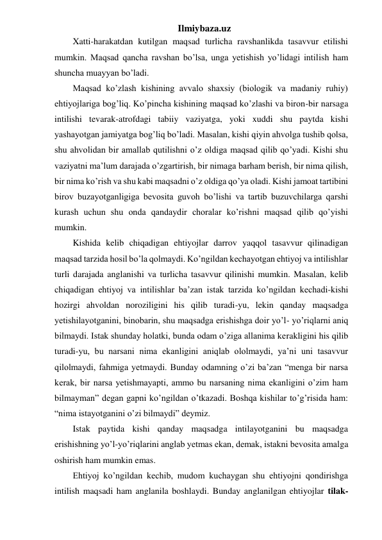 Ilmiybaza.uz 
Xatti-harakatdan kutilgan maqsad turlicha ravshanlikda tasavvur etilishi 
mumkin. Maqsad qancha ravshan bo’lsa, unga yetishish yo’lidagi intilish ham 
shuncha muayyan bo’ladi.  
Maqsad ko’zlash kishining avvalo shaxsiy (biologik va madaniy ruhiy) 
ehtiyojlariga bog’liq. Ko’pincha kishining maqsad ko’zlashi va biron-bir narsaga 
intilishi tevarak-atrofdagi tabiiy vaziyatga, yoki xuddi shu paytda kishi 
yashayotgan jamiyatga bog’liq bo’ladi. Masalan, kishi qiyin ahvolga tushib qolsa, 
shu ahvolidan bir amallab qutilishni o’z oldiga maqsad qilib qo’yadi. Kishi shu 
vaziyatni ma’lum darajada o’zgartirish, bir nimaga barham berish, bir nima qilish, 
bir nima ko’rish va shu kabi maqsadni o’z oldiga qo’ya oladi. Kishi jamoat tartibini 
birov buzayotganligiga bevosita guvoh bo’lishi va tartib buzuvchilarga qarshi 
kurash uchun shu onda qandaydir choralar ko’rishni maqsad qilib qo’yishi 
mumkin.  
Kishida kelib chiqadigan ehtiyojlar darrov yaqqol tasavvur qilinadigan 
maqsad tarzida hosil bo’la qolmaydi. Ko’ngildan kechayotgan ehtiyoj va intilishlar 
turli darajada anglanishi va turlicha tasavvur qilinishi mumkin. Masalan, kelib 
chiqadigan ehtiyoj va intilishlar ba’zan istak tarzida ko’ngildan kechadi-kishi 
hozirgi ahvoldan noroziligini his qilib turadi-yu, lekin qanday maqsadga 
yetishilayotganini, binobarin, shu maqsadga erishishga doir yo’l- yo’riqlarni aniq 
bilmaydi. Istak shunday holatki, bunda odam o’ziga allanima kerakligini his qilib 
turadi-yu, bu narsani nima ekanligini aniqlab ololmaydi, ya’ni uni tasavvur 
qilolmaydi, fahmiga yetmaydi. Bunday odamning o’zi ba’zan “menga bir narsa 
kerak, bir narsa yetishmayapti, ammo bu narsaning nima ekanligini o’zim ham 
bilmayman” degan gapni ko’ngildan o’tkazadi. Boshqa kishilar to’g’risida ham: 
“nima istayotganini o’zi bilmaydi” deymiz.  
Istak paytida kishi qanday maqsadga intilayotganini bu maqsadga 
erishishning yo’l-yo’riqlarini anglab yetmas ekan, demak, istakni bevosita amalga 
oshirish ham mumkin emas.  
Ehtiyoj ko’ngildan kechib, mudom kuchaygan shu ehtiyojni qondirishga 
intilish maqsadi ham anglanila boshlaydi. Bunday anglanilgan ehtiyojlar tilak-
