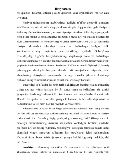 Ilmiybaza.uz 
his qilamiz, dushman ustidan g’alaba qozonish yoki qiyinchilikni yengish zavq 
uyg’otadi.  
Hissiyot tushunchasiga adabiyotlarda turlicha ta’riflar uchraydi jumladan; 
A.V.Petrovskiy tahriri ostida chiqqan «Umumiy psixologiya» darsligida hissiyot - 
kishining o’z hayotida nimalar yuz berayotganiga, nimalarni bilib olayotganiga yoki 
nima bilan mashg’ul bo’layotganiga nisbatan o’zicha turli xil shaklda bildiradigan 
kichik munosabatdir. M.Vohidovning «Bolalar psixologiyasi» o’quv qo’llanmasida 
hissiyot 
deb-tashqi 
olamdagi 
narsa 
va 
hodisalarga 
bo’lgan 
ichki 
kechinmalarimizning 
ongimizda 
aks 
ettirilishga 
aytiladi. 
Q.Turg’unov 
muallifligidagi lug’atda hissiyot-shaxsning voqelikdagi narsa va hodisalarga, 
kishilarga hamda o’z-o’ziga bo’lgan munosabatlarida kelib chiqadigan yoqimli yoki 
yoqimsiz kechinmalardan iborat. Professor E.G’oziev muallifligidagi «Umumiy 
psixologiya» darsligida hissiyot odamda, tirik mavjudotlar miyasida, ya’ni 
shaxslarning ehtiyojlarini qondiruvchi va unga monelik qiluvchi ob’ektlarga 
nisbatan uning munosabatlarini aks ettirish ma’nosida qo’llaniladi. 
 
Yuqoridagi ta’riflardan ko’rinib turibdiki, hissiyot bizning tuyg’ularimizning 
o’ziga xos aks ettirish jarayoni bo’lib, bunda narsa va hodisalarni aks ettirish 
jarayonida bizda tug’iladigan ichki kechinmalar va munosabatlar aks ettiriladi. 
Demak, hissiyotlar o’z- o’zidan yuzaga kelmasdan, tashqi olamdagi narsa va 
hodisalarning ta’siri bilan bog’liq ravishda yuzaga keladi. 
Adabiyotlarda hissiyot bilan birga emotsiya tushunchasi ham keng doirada 
qo’llaniladi. Aynan emotsiya tushunchasining mazmuni nimadan iborat va hissiyot 
tushunchasi bilan o’zaro bog’liqligi qanday degan savol tug’iladi? SHunga muvofiq 
emotsiya tushunchasining mazmun mohiyatini yoritadigan bo’lsak; jumladan 
professor E.G’ozievning “Umumiy psixologiya” darsligida emotsiya-odatda tashqi 
alomatlari yaqqol namoyon bo’ladigan his- tuyg’ularni, ichki kechinmalarni 
ifodalanishidan iborat psixik jarayonni yuzaga kelishining aniq shaklidir, deb 
ta’riflanadi. 
Emotsiya - shaxsning voqelikka o’z munosabatini his qilishidan kelib 
chiqadigan, uning ehtiyoj va qiziqishlari bilan bog’liq bo’lgan yoqimli yoki 
