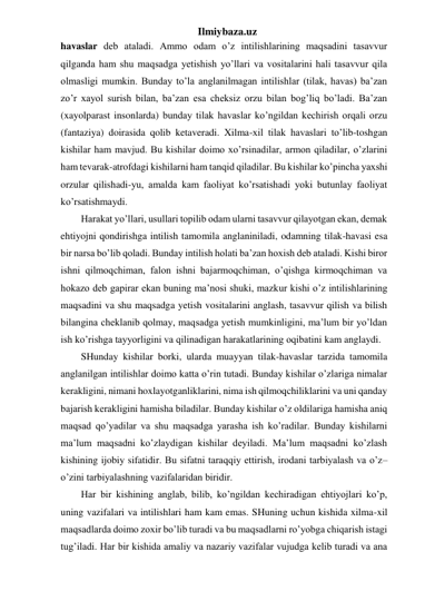 Ilmiybaza.uz 
havaslar deb ataladi. Ammo odam o’z intilishlarining maqsadini tasavvur 
qilganda ham shu maqsadga yetishish yo’llari va vositalarini hali tasavvur qila 
olmasligi mumkin. Bunday to’la anglanilmagan intilishlar (tilak, havas) ba’zan 
zo’r xayol surish bilan, ba’zan esa cheksiz orzu bilan bog’liq bo’ladi. Ba’zan 
(xayolparast insonlarda) bunday tilak havaslar ko’ngildan kechirish orqali orzu 
(fantaziya) doirasida qolib ketaveradi. Xilma-xil tilak havaslari to’lib-toshgan 
kishilar ham mavjud. Bu kishilar doimo xo’rsinadilar, armon qiladilar, o’zlarini 
ham tevarak-atrofdagi kishilarni ham tanqid qiladilar. Bu kishilar ko’pincha yaxshi 
orzular qilishadi-yu, amalda kam faoliyat ko’rsatishadi yoki butunlay faoliyat 
ko’rsatishmaydi.  
Harakat yo’llari, usullari topilib odam ularni tasavvur qilayotgan ekan, demak 
ehtiyojni qondirishga intilish tamomila anglaniniladi, odamning tilak-havasi esa 
bir narsa bo’lib qoladi. Bunday intilish holati ba’zan hoxish deb ataladi. Kishi biror 
ishni qilmoqchiman, falon ishni bajarmoqchiman, o’qishga kirmoqchiman va 
hokazo deb gapirar ekan buning ma’nosi shuki, mazkur kishi o’z intilishlarining 
maqsadini va shu maqsadga yetish vositalarini anglash, tasavvur qilish va bilish 
bilangina cheklanib qolmay, maqsadga yetish mumkinligini, ma’lum bir yo’ldan 
ish ko’rishga tayyorligini va qilinadigan harakatlarining oqibatini kam anglaydi.  
SHunday kishilar borki, ularda muayyan tilak-havaslar tarzida tamomila 
anglanilgan intilishlar doimo katta o’rin tutadi. Bunday kishilar o’zlariga nimalar 
kerakligini, nimani hoxlayotganliklarini, nima ish qilmoqchiliklarini va uni qanday 
bajarish kerakligini hamisha biladilar. Bunday kishilar o’z oldilariga hamisha aniq 
maqsad qo’yadilar va shu maqsadga yarasha ish ko’radilar. Bunday kishilarni 
ma’lum maqsadni ko’zlaydigan kishilar deyiladi. Ma’lum maqsadni ko’zlash 
kishining ijobiy sifatidir. Bu sifatni taraqqiy ettirish, irodani tarbiyalash va o’z–
o’zini tarbiyalashning vazifalaridan biridir.  
Har bir kishining anglab, bilib, ko’ngildan kechiradigan ehtiyojlari ko’p, 
uning vazifalari va intilishlari ham kam emas. SHuning uchun kishida xilma-xil 
maqsadlarda doimo zoxir bo’lib turadi va bu maqsadlarni ro’yobga chiqarish istagi 
tug’iladi. Har bir kishida amaliy va nazariy vazifalar vujudga kelib turadi va ana 
