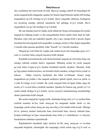 Ilmiybaza.uz 
shu vazifalarni hal etish kerak bo’ladi. Barovar amalga oshirib bo’lmaydigan bir 
necha maqsad kelib chiqqanda, qanday bo’lmasin faqat bittasini tanlab olib boshqa 
maqsadlarni qo’yib turishga to’g’ri keladi. Qaysi maqsadni oldinroq, boshqasini 
esa keyinroq amalga oshirish masalasini hal qilishga to’g’ri keladi. Ba’zi 
maqsadlarni esa qo’yib turishga to’g’ri keladi.  
Ba’zan shunday ham bo’ladiki, kishi oldida bir-biriga zid keladigan bir nechta 
maqsad ko’ndalang turadi va shu maqsadlardan birini tanlab olish shart bo’ladi. 
Masalan, yigit yoki qiz maktabni tugatib, oliy o’quv yurtiga kirib o’qisam, degan 
masalani hal etayotganda turli maqsadlar va ularga yetish yo’llari degan maqsadlar 
o’rtasida ichki qarama-qarshilik, ichki “kurash” ro’y berishi mumkin. 
Maqsad qo’yish bilan bir vaqtda yoki undan keyin shu maqsadga qaysi yo’l, 
usul va vositalar bilan yengish masalasi kelib chiqadi.  
Kundalik turmushimizda yoki faoliyatimizda maqsad qo’yish bilan birga uni 
amalga oshirish usullari darrov anglanadi. SHuning uchun bu yerda maqsad 
qo’yish bilan to’ppa-to’g’ri harakat boshlanib ketishi mumkin. Masalan, kishi 
qo’liga qalam olishni hoxlasa, uni bemalol olishi mumkin, uxlagisi kelsa yotadi va 
hokazo.  
Oddiy ixtiyoriy harakatlar shu bilan ta’riflanadi. Ammo yangi 
maqsadlarni qo’yishda o’sha maqsad usullarini qidirib topish, tasavvur qilish va 
o’ylab ko’rishga to’g’ri keladi. Bu yerda maqsad bitta bo’lgani holda unga bir 
necha yo’l va usul bilan yetishish mumkin. Qanday bo’lmasin eng yaxshi yo’l va 
usulni tanlab olishga to’g’ri keladi. Ayrim ixtiyoriy harakatlarning murakkabligi 
shular jumlasidan kelib chiqadi.  
Bir necha maqsad ko’ngilga kelib, shulardan biriga turli yo’l va usullar bilan 
erishish mumkin bo’lsa, kishi muayyan bir maqsadni tanlab olishi va shu 
maqsadga yetish uchun muayyan eng muvofiq yo’lni tanlab olishi kerak. SHunga 
ko’ra, ijtimoiy mehnat faoliyatda ham, kasb-korda ham, shaxsiy ishlarda ham, 
boshqa kishilarga bo’lgan munosabatda ham kishi o’z intilishlarini va ixtiyoriy 
harakatlarini oldindan rejalashtiradi.  
Rejalashtirish murakkab aqliy faoliyat bo’lib, aniq, muayyan va ravshan 
maqsadni belgilash, shuningdek shu maqsadga yetish uchun eng to’g’ri usul va 
