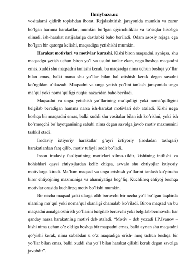 Ilmiybaza.uz 
vositalarni qidirib topishdan iborat. Rejalashtirish jarayonida mumkin va zarur 
bo’lgan hamma harakatlar, mumkin bo’lgan qiyinchiliklar va to’siqlar hisobga 
olinadi, ish-harakat natijalariga dastlabki baho beriladi. Odam asosiy rejaga ega 
bo’lgan bir qarorga kelishi, maqsadiga yetishishi mumkin.  
Harakat motivlari va motivlar kurashi. Kishi biron maqsadni, ayniqsa, shu 
maqsadga yetish uchun biron yo’l va usulni tanlar ekan, nega boshqa maqsadni 
emas, xuddi shu maqsadni tanlashi kerak, bu maqsadga nima uchun boshqa yo’llar 
bilan emas, balki mana shu yo’llar bilan hal etishish kerak degan savolni 
ko’ngildan o’tkazadi. Maqsadni va unga yetish yo’lini tanlash jarayonida unga 
ma’qul yoki noma’qulligi nuqtai nazaridan baho beriladi.  
Maqsadni va unga yetishish yo’llarining ma’qulligi yoki noma’qulligini 
belgilab beradigan hamma narsa ish-harakat motivlari deb ataladi. Kishi nega 
boshqa bir maqsadni emas, balki xuddi shu vositalar bilan ish ko’rishni, yoki ish 
ko’rmoqchi bo’layotganining sababi nima degan savolga javob motiv mazmunini 
tashkil etadi.  
Irodaviy 
ixtiyoriy 
harakatlar 
g’ayri 
ixtiyoriy 
(irodadan 
tashqari) 
harakatlardan farq qilib, motiv tufayli sodir bo’ladi. 
Inson irodaviy faoliyatining motivlari xilma-xildir, kishining intilishi va 
hohishlari qaysi ehtiyojlardan kelib chiqsa, avvalo shu ehtiyojlar ixtiyoriy 
motivlarga kiradi. Ma’lum maqsad va unga erishish yo’llarini tanlash ko’pincha 
biror ehtiyojning mazmuniga va ahamiyatiga bog’liq. Kuchliroq ehtiyoj boshqa 
motivlar orasida kuchliroq motiv bo’lishi mumkin. 
Bir necha maqsad yoki ularga olib boruvchi bir necha yo’l bo’lgan taqdirda 
ularning ma’qul yoki noma’qul ekanligi chamalab ko’riladi. Biron maqsad va bu 
maqsadni amalga oshirish yo’llarini belgilab beruvchi yoki belgilab bermovchi har 
qanday narsa harakatning motivi deb ataladi. “Motiv – deb yozadi I.P.Ivanov – 
kishi nima uchun o’z oldiga boshqa bir maqsadni emas, balki aynan shu maqsadni 
qo’yishi kerak, nima sababdan u o’z maqsadiga erish- moq uchun boshqa bir 
yo’llar bilan emas, balki xuddi shu yo’l bilan harakat qilishi kerak degan savolga 
javobdir”. 
