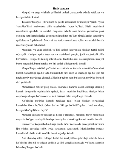 Ilmiybaza.uz 
Maqsad va unga erishish yo’llarini tanlash jarayonida odatda tafakkur va 
hissiyot ishtirok etadi. 
Tafakkur faoliyati (fikr qilish) bu yerda asosan har bir motivga “qarshi “yoki 
“tarafdor”likni muhokama qilib asoslashdan iborat bo’ladi. Kishi motivlarni 
muhokama qilishda va asoslab berganda odatda ayni hodisa yuzasidan yoki 
o’zining xatti-harakatlarida doimo asoslanadigan ma’lum bir faktlardan tamoyil va 
qoidalardan foydalanadi. Motivni shu tariqa muhokama qilish va asoslab berish 
motivatsiyalash deb ataladi. 
Maqsadni va unga erishish yo’lini tanlash jarayonida hissiyot turtki rolini 
o’ynaydi. Hissiyot ayrim tasavvur va motivlarni yorqin, jonli va jozibali qilib 
ko’rsatadi. Hissiyot kishining intilishlarini faollashti-radi va susaytiradi, hissiyot 
biron maqsadni, biron harakat yo’lini tanlab olishga turtki beradi.  
Maqsadlarga, erishish yo’llarini va vositalarini tanlash sharoiti ba’zan ichki 
kurash xarakteriga ega bo’ladi, bu kurashda turli kuch va jozibaga ega bo’lgan bir 
necha motiv maydonga chiqadi. SHuning uchun ham bu jarayon motivlar kurashi 
deb yuritiladi.  
Motivlardan biri ko’proq asosli, ikkinchisi kamroq asosli ekanligi ularning 
kurash jarayonida oydinlashib qoladi, ba’zi motivlar kuchliroq hissiyot bilan 
maydonga chiqsa, ba’zi motivlar sust hissiyot bilan maydonga chiqadi.  
Ko’pincha motivlar kurashi tafakkur (aql) bilan hissiyot o’rtasidagi 
kurashdan iborat bo’ladi. Odam ba’zan “ikkiga bo’linib” qoladi: “Aql uni desa, 
hissiyot (ko’ngil) buni deydi”. 
Motivlar kurashi ba’zan har xil hislar o’rtasidagi, masalan, burch hissi bilan 
unga zid bo’lgan qandaydir boshqa shaxsiy his o’rtasidagi kurash tarzida boradi.  
Bu motivlar ko’pincha bir-biriga qarshi ta’sir ko’rsatadi, qarorga kelish va uni 
ijro etishni paysalga solib, iroda jarayonini susaytiradi. Motivlarning bunday 
kurashida kishida ichki konflikt holati vujudga keladi. 
Ana shunday ichki ziddiyat holati bu ziddiyatdan qutilishga intilishi bilan 
ko’pincha shu zid holatidan qutilish yo’lini yengillashtiruvchi yo’llarni axtarish 
bilan bog’langan bo’ladi.  
