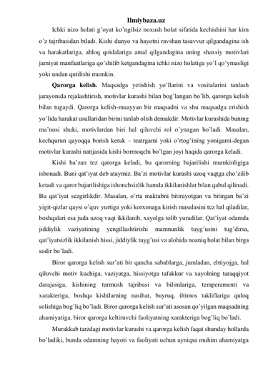 Ilmiybaza.uz 
Ichki nizo holati g’oyat ko’ngilsiz noxush holat sifatida kechishini har kim 
o’z tajribasidan biladi. Kishi dunyo va hayotni ravshan tasavvur qilgandagina ish 
va harakatlariga, ahloq qoidalariga amal qilgandagina uning shaxsiy motivlari 
jamiyat manfaatlariga qo’shilib ketgandagina ichki nizo holatiga yo’l qo’ymasligi 
yoki undan qutilishi mumkin.  
Qarorga kelish. Maqsadga yetishish yo’llarini va vositalarini tanlash 
jarayonida rejalashtirish, motivlar kurashi bilan bog’langan bo’lib, qarorga kelish 
bilan tugaydi. Qarorga kelish-muayyan bir maqsadni va shu maqsadga erishish 
yo’lida harakat usullaridan birini tanlab olish demakdir. Motivlar kurashida buning 
ma’nosi shuki, motivlardan biri hal qiluvchi rol o’ynagan bo’ladi. Masalan, 
kechqurun qayoqqa borish kerak – teatrgami yoki o’rtog’ining yonigami-degan 
motivlar kurashi natijasida kishi bormoqchi bo’lgan joyi haqida qarorga keladi.  
Kishi ba’zan tez qarorga keladi, bu qarorning bajarilishi mumkinligiga 
ishonadi. Buni qat’iyat deb ataymiz. Ba’zi motivlar kurashi uzoq vaqtga cho’zilib 
ketadi va qaror bajarilishiga ishonchsizlik hamda ikkilanishlar bilan qabul qilinadi. 
Bu qat’iyat sezgirlikdir. Masalan, o’rta maktabni bitirayotgan va bitirgan ba’zi 
yigit-qizlar qaysi o’quv yurtiga yoki korxonaga kirish masalasini tez hal qiladilar, 
boshqalari esa juda uzoq vaqt ikkilanib, xayolga tolib yuradilar. Qat’iyat odamda 
jiddiylik 
vaziyatining 
yengillashtirishi 
mamnunlik 
tuyg’usini 
tug’dirsa, 
qat’iyatsizlik ikkilanish hissi, jiddiylik tuyg’usi va alohida noaniq holat bilan birga 
sodir bo’ladi.  
Biror qarorga kelish sur’ati bir qancha sabablarga, jumladan, ehtiyojga, hal 
qiluvchi motiv kuchiga, vaziyatga, hissiyotga tafakkur va xayolning taraqqiyot 
darajasiga, kishining turmush tajribasi va bilimlariga, temperamenti va 
xarakteriga, boshqa kishilarning nasihat, buyruq, iltimos takliflariga quloq 
solishiga bog’liq bo’ladi. Biror qarorga kelish sur’ati asosan qo’yilgan maqsadning 
ahamiyatiga, biror qarorga keltiruvchi faoliyatning xarakteriga bog’liq bo’ladi. 
Murakkab tarzdagi motivlar kurashi va qarorga kelish faqat shunday hollarda 
bo’ladiki, bunda odamning hayoti va faoliyati uchun ayniqsa muhim ahamiyatga 
