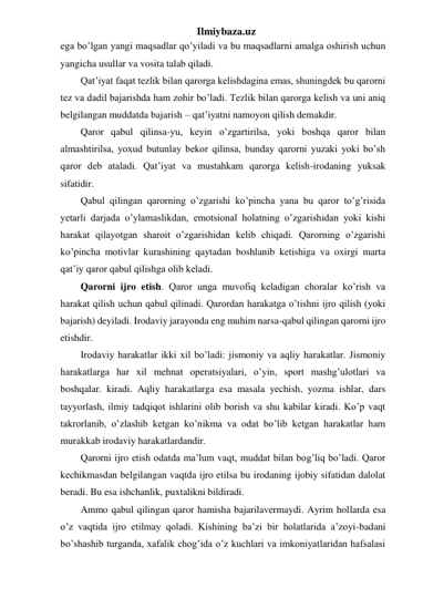 Ilmiybaza.uz 
ega bo’lgan yangi maqsadlar qo’yiladi va bu maqsadlarni amalga oshirish uchun 
yangicha usullar va vosita talab qiladi.  
Qat’iyat faqat tezlik bilan qarorga kelishdagina emas, shuningdek bu qarorni 
tez va dadil bajarishda ham zohir bo’ladi. Tezlik bilan qarorga kelish va uni aniq 
belgilangan muddatda bajarish – qat’iyatni namoyon qilish demakdir.  
Qaror qabul qilinsa-yu, keyin o’zgartirilsa, yoki boshqa qaror bilan 
almashtirilsa, yoxud butunlay bekor qilinsa, bunday qarorni yuzaki yoki bo’sh 
qaror deb ataladi. Qat’iyat va mustahkam qarorga kelish-irodaning yuksak 
sifatidir. 
Qabul qilingan qarorning o’zgarishi ko’pincha yana bu qaror to’g’risida 
yetarli darjada o’ylamaslikdan, emotsional holatning o’zgarishidan yoki kishi 
harakat qilayotgan sharoit o’zgarishidan kelib chiqadi. Qarorning o’zgarishi 
ko’pincha motivlar kurashining qaytadan boshlanib ketishiga va oxirgi marta 
qat’iy qaror qabul qilishga olib keladi.  
Qarorni ijro etish. Qaror unga muvofiq keladigan choralar ko’rish va 
harakat qilish uchun qabul qilinadi. Qarordan harakatga o’tishni ijro qilish (yoki 
bajarish) deyiladi. Irodaviy jarayonda eng muhim narsa-qabul qilingan qarorni ijro 
etishdir. 
Irodaviy harakatlar ikki xil bo’ladi: jismoniy va aqliy harakatlar. Jismoniy 
harakatlarga har xil mehnat operatsiyalari, o’yin, sport mashg’ulotlari va 
boshqalar. kiradi. Aqliy harakatlarga esa masala yechish, yozma ishlar, dars 
tayyorlash, ilmiy tadqiqot ishlarini olib borish va shu kabilar kiradi. Ko’p vaqt 
takrorlanib, o’zlashib ketgan ko’nikma va odat bo’lib ketgan harakatlar ham 
murakkab irodaviy harakatlardandir.  
Qarorni ijro etish odatda ma’lum vaqt, muddat bilan bog’liq bo’ladi. Qaror 
kechikmasdan belgilangan vaqtda ijro etilsa bu irodaning ijobiy sifatidan dalolat 
beradi. Bu esa ishchanlik, puxtalikni bildiradi.  
Ammo qabul qilingan qaror hamisha bajarilavermaydi. Ayrim hollarda esa 
o’z vaqtida ijro etilmay qoladi. Kishining ba’zi bir holatlarida a’zoyi-badani 
bo’shashib turganda, xafalik chog’ida o’z kuchlari va imkoniyatlaridan hafsalasi 
