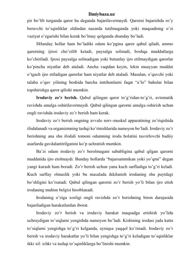 Ilmiybaza.uz 
pir bo’lib turganda qaror ha deganda bajarilavermaydi. Qarorni bajarishda ro’y 
beruvchi to’sqinliklar oldindan nazarda tutilmaganda yoki maqsadning o’zi 
vaziyat o’zgarishi bilan kerak bo’lmay qolganda shunday bo’ladi.  
SHunday hollar ham bo’ladiki odam ko’pgina qaror qabul qiladi, ammo 
qarorning ijrosi cho’zilib ketadi, paysalga solinadi, boshqa muddatlarga 
ko’chiriladi. Ijrosi paysalga solinadigan yoki butunlay ijro etilmaydigan qarorlar 
ko’pincha niyatlar deb ataladi. Ancha vaqtdan keyin, lekin muayyan muddat 
o’tgach ijro etiladigan qarorlar ham niyatlar deb ataladi. Masalan, o’quvchi yoki 
talaba o’quv yilining boshida barcha imtihonlarni faqat “a’lo” baholar bilan 
topshirishga qaror qilishi mumkin.  
Irodaviy zo’r berish. Qabul qilingan qaror to’g’ridan-to’g’ri, avtomatik 
ravishda amalga oshirilavermaydi. Qabul qilingan qarorni amalga oshirish uchun 
ongli ravishda irodaviy zo’r berish ham kerak.  
Irodaviy zo’r berish ongning avvalo nerv-muskul apparatining zo’riqishida 
ifodalanadi va organizmning tashqi ko’rinishlarida namoyon bo’ladi. Irodaviy zo’r 
berishning ana shu ifodali tomoni odamning iroda holatini tasvirlovchi badiiy 
asarlarda gavdalantirilganini ko’p uchratish mumkin.  
Ba’zi odam irodaviy zo’r berolmagani sababligina qabul qilgan qarorni 
muddatida ijro etolmaydi. Bunday hollarda “bajarsammikan yoki yo’qmi” degan 
yangi kurash ham boradi. Zo’r berish uchun yana kuch sarflashga to’g’ri keladi. 
Kuch sarflay olmaslik yoki bu masalada ikkilanish irodaning shu paytdagi 
bo’shligini ko’rsatadi. Qabul qilingan qarorni zo’r berish yo’li bilan ijro etish 
irodaning muhim belgisi hisoblanadi.  
Irodaning o’ziga xosligi ongli ravishda zo’r berishning biron darajasida 
bajariladigan harakatlardan iborat.  
Irodaviy zo’r berish va irodaviy harakat maqsadga erishish yo’lida 
uchraydigan to’siqlarni yengishda namoyon bo’ladi. Kishining irodasi juda katta 
to’siqlarni yengishga to’g’ri kelganda, ayniqsa yaqqol ko’rinadi. Irodaviy zo’r 
berish va irodaviy harakatlar yo’li bilan yengishga to’g’ri keladigan to’sqinliklar 
ikki xil: ichki va tashqi to’sqinliklarga bo’linishi mumkin.  
