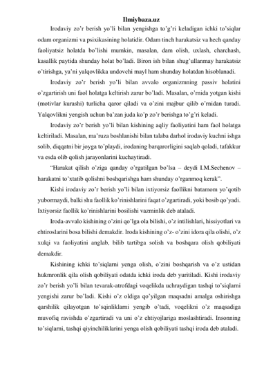 Ilmiybaza.uz 
Irodaviy zo’r berish yo’li bilan yengishga to’g’ri keladigan ichki to’siqlar 
odam organizmi va psixikasining holatidir. Odam tinch harakatsiz va hech qanday 
faoliyatsiz holatda bo’lishi mumkin, masalan, dam olish, uxlash, charchash, 
kasallik paytida shunday holat bo’ladi. Biron ish bilan shug’ullanmay harakatsiz 
o’tirishga, ya’ni yalqovlikka undovchi mayl ham shunday holatdan hisoblanadi. 
Irodaviy zo’r berish yo’li bilan avvalo organizmning passiv holatini 
o’zgartirish uni faol holatga keltirish zarur bo’ladi. Masalan, o’rnida yotgan kishi 
(motivlar kurashi) turlicha qaror qiladi va o’zini majbur qilib o’rnidan turadi. 
Yalqovlikni yengish uchun ba’zan juda ko’p zo’r berishga to’g’ri keladi.  
Irodaviy zo’r berish yo’li bilan kishining aqliy faoliyatini ham faol holatga 
keltiriladi. Masalan, ma’ruza boshlanishi bilan talaba darhol irodaviy kuchni ishga 
solib, diqqatni bir joyga to’playdi, irodaning barqarorligini saqlab qoladi, tafakkur 
va esda olib qolish jarayonlarini kuchaytiradi.  
“Harakat qilish o’ziga qanday o’rgatilgan bo’lsa – deydi I.M.Sechenov – 
harakatni to’xtatib qolishni boshqarishga ham shunday o’rganmoq kerak”. 
Kishi irodaviy zo’r berish yo’li bilan ixtiyorsiz faollikni batamom yo’qotib 
yubormaydi, balki shu faollik ko’rinishlarini faqat o’zgartiradi, yoki bosib qo’yadi. 
Ixtiyorsiz faollik ko’rinishlarini bosilishi vazminlik deb ataladi.  
Iroda-avvalo kishining o’zini qo’lga ola bilishi, o’z intilishlari, hissiyotlari va 
ehtiroslarini bosa bilishi demakdir. Iroda kishining o’z- o’zini idora qila olishi, o’z 
xulqi va faoliyatini anglab, bilib tartibga solish va boshqara olish qobiliyati 
demakdir.  
Kishining ichki to’siqlarni yenga olish, o’zini boshqarish va o’z ustidan 
hukmronlik qila olish qobiliyati odatda ichki iroda deb yuritiladi. Kishi irodaviy 
zo’r berish yo’li bilan tevarak-atrofdagi voqelikda uchraydigan tashqi to’siqlarni 
yengishi zarur bo’ladi. Kishi o’z oldiga qo’yilgan maqsadni amalga oshirishga 
qarshilik qilayotgan to’sqinliklarni yengib o’tadi, voqelikni o’z maqsadiga 
muvofiq ravishda o’zgartiradi va uni o’z ehtiyojlariga moslashtiradi. Insonning 
to’siqlarni, tashqi qiyinchiliklarini yenga olish qobiliyati tashqi iroda deb ataladi.  
