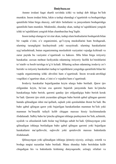 Ilmiybaza.uz 
Ammo irodani faqat shartli ravishda ichki va tashqi deb ikkiga bo’lish 
mumkin. Inson irodasi bitta, lekin u tashqi olamdagi o’zgartirish va boshqarishga 
qaratilishi bilan birga shaxsiy, sub’ektiv holatlarni va jarayonlarni boshqarishga 
qaratilishi ham mumkin. Modomiki, shunday ekan, tashqi to’sqinliklarni yengish 
ichki to’sqinliklarni yengish bilan chambarchas bog’liqdir.  
Inson tashqi olamga ta’sir etar ekan, tashqi olam hodisalarini boshqarish bilan 
bir vaqtda o’zini, o’z organizmini, qo’l-oyoq muskullarini ham boshqaradi, 
ularning tarangligini kuchaytiradi yoki susaytiradi; ularning harakatlarini 
uyg’unlashtiradi, butun organizmning moslashish vaziyatini vujudga keltiradi va 
zarur paytda bu vaziyatni o’zgartiradi va hakozo. SHu bilan birga ixtiyoriy 
harakatlar, asosan mehnat faoliyatida odamning ixtiyoriy faollik ko’rinishlarini 
to’xtatib va bosib turishga to’g’ri keladi. SHuning uchun odamning irodaviy zo’r 
berishi va ixtiyoriy harakatlari tashqi to’sqinliklarni yengishga qaratilishi bilan bir 
vaqtda organizmning ichki ahvolini ham o’zgartiradi. Inson tevarak-atrofdagi 
voqelikni o’zgartirar ekan, o’zini-o’z vujudini ham o’zgartiradi.  
Irodaviy harakatlar bajarilgandan keyin ularga baho beriladi. Qaror ijro 
etilgandan keyin, ba’zan esa qarorni bajarish jarayonida ham ko’pincha 
harakatlarga baho berish, qarorni qanday ijro etilganligiga baho berish kerak 
bo’ladi. Qarorni ijro etish yuzasidan qilingan baho berish qabul qilingan qarorni 
hamda qilinadigan ishni ma’qullash, oqlash yoki qoralashdan iborat bo’ladi. Bu 
baho qabul qilingan qaror yoki bajarilgan harakatlardan mamnun bo’lish yoki 
mamnun bo’lmaslik tufayli kelib chiqqan maxsus hissiy kechinmalarda 
ifodalanadi. Salbiy baho ko’pincha qilingan ishlarga pushaymon bo’lish, achinish, 
uyalish va afsuslanish kabi hislar tug’ilishiga sabab bo’ladi. Qilinayotgan yoki 
qilinadigan ishlarga beriladigan baho qabul qilingan qarorni yoki bajarilgan 
harakatlarni ma’qullovchi, oqlovchi yoki qoralovchi maxsus hukmlarda 
ifodalanadi. 
Qilinayotgan yoki qilinadigan ishlarga ijtimoiy-siyosiy, axloqiy, estetik va 
boshqa nuqtai nazardan baho beriladi. Mana shunday baho berishdan kelib 
chiqadigan his va hukmlarda kishining dunyoqarashi, axloqiy sifatlari va 
